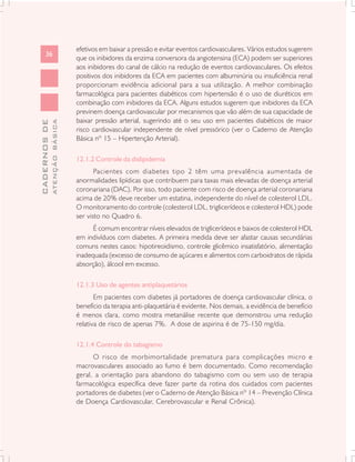 efetivos em baixar a pressão e evitar eventos cardiovasculares. Vários estudos sugerem
      36
                               que os inibidores da enzima conversora da angiotensina (ECA) podem ser superiores
                               aos inibidores do canal de cálcio na redução de eventos cardiovasculares. Os efeitos
                               positivos dos inibidores da ECA em pacientes com albuminúria ou insuficiência renal
                               proporcionam evidência adicional para a sua utilização. A melhor combinação
                               farmacológica para pacientes diabéticos com hipertensão é o uso de diuréticos em
                               combinação com inibidores da ECA. Alguns estudos sugerem que inibidores da ECA
                               previnem doença cardiovascular por mecanismos que vão além de sua capacidade de
                               baixar pressão arterial, sugerindo até o seu uso em pacientes diabéticos de maior
              ATENÇÃO BÁSICA
CADERNOS DE




                               risco cardiovascular independente de nível pressórico (ver o Caderno de Atenção
                               Básica nº 15 – Hipertenção Arterial).

                               12.1.2 Controle da dislipidemia
                                      Pacientes com diabetes tipo 2 têm uma prevalência aumentada de
                               anormalidades lipídicas que contribuem para taxas mais elevadas de doença arterial
                               coronariana (DAC). Por isso, todo paciente com risco de doença arterial coronariana
                               acima de 20% deve receber um estatina, independente do nível de colesterol LDL.
                               O monitoramento do controle (colesterol LDL, triglicerídeos e colesterol HDL) pode
                               ser visto no Quadro 6.
                                     É comum encontrar níveis elevados de triglicerídeos e baixos de colesterol HDL
                               em indivíduos com diabetes. A primeira medida deve ser afastar causas secundárias
                               comuns nestes casos: hipotireoidismo, controle glicêmico insatisfatório, alimentação
                               inadequada (excesso de consumo de açúcares e alimentos com carboidratos de rápida
                               absorção), álcool em excesso.

                               12.1.3 Uso de agentes antiplaquetários
                                      Em pacientes com diabetes já portadores de doença cardiovascular clínica, o
                               benefício da terapia anti-plaquetária é evidente. Nos demais, a evidência de benefício
                               é menos clara, como mostra metanálise recente que demonstrou uma redução
                               relativa de risco de apenas 7%. A dose de aspirina é de 75-150 mg/dia.

                               12.1.4 Controle do tabagismo
                                     O risco de morbimortalidade prematura para complicações micro e
                               macrovasculares associado ao fumo é bem documentado. Como recomendação
                               geral, a orientação para abandono do tabagismo com ou sem uso de terapia
                               farmacológica específica deve fazer parte da rotina dos cuidados com pacientes
                               portadores de diabetes (ver o Caderno de Atenção Básica nº 14 – Prevenção Clínica
                               de Doença Cardiovascular, Cerebrovascular e Renal Crônica).
 