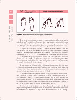 1º, 3º e 5º dedo e metatárso             Aplicação do Monofilamento A e B
      40      ATENÇÃO BÁSICA                 Locais de teste
CADERNOS DE




                               Figura 4. Avaliação do limiar de percepção cutânea no pé.


                                       Sintomas da neuropatia autonômica devem ser pesquisados, periodicamente, durante
                               avaliação clínica. As principais manifestações incluem taquicardia em repouso, intolerância
                               ao exercício, hipotensão ortostática, constipação, e sintomas de gastroparesia, disfunção
                               erétil, disfunção sudomotora, bexiga neurogênica, hipoglicemia despercebida, entre outros.
                                     O dignóstico da neuropatia autonômica cardiovascular é feito pela taquicardia em
                               repouso ou por teste provocativo (levantar-se do decúbito, manobra de Valsalva, respiração
                               profunda), e por hipotensão postural medida por redução de pressão sistólica (> 30 mmHg)
                               e/ou da diastólica (> 10 mmHg), 1 minuto após a mudança da posição deitada para em pé.
                                     O diagnóstico de gastroparesia pode ser feito pela história (dispepsia, plenitude
                               gástrica, náusea, vômito) ou por teste terapêutico com fármaco procinético
                               (metoclopramida, domperidona). Casos mais graves, incluindo emagrecimento
                               devem ser encaminhados ao especialista.
                                     O diagnóstico da disfunção erétil é feito pela história (incluindo história de
                               medicamentos que causam a disfunção). Excluir doenças endócrinas (medir prolactina
                               e testostrona) e fazer teste terapêutico com inibidor da enzima fosfodiesterase 5
                               (contra-indicado quando paciente faz uso de nitratos).
                                      O reconhecimento precoce e o manejo da neuropatia diabética são importantes,
                               pois, permitem, o início de um tratamento específico em casos sintomáticos,
                               reconhecimento e orientação adequada de pacientes em risco de lesões em membros
                               inferiores não percebidas e acompanhamento da disautonomia autonômica relacionada
                               com maior morbimortalidade. Não existe tratamento específico para lesão neural, além,
                               do controle glicêmico que pode retardar a progressão da doença.
                                     O tratamento sintomático da neuropatia periférica e da neuropatia autonômica
                               requer controle glicêmico, analgesia simples, e, se necessário, antidepressivos tricíclicos
                               (ex: amitriptilina ou imipramina 25 mg ao deitar até a dose máxima de 150-200mg).
 