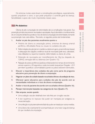 Os sintomas muitas vezes levam a complicações psicológicas, especialmente,
quando prejudicam o sono, o que pode prejudicar o controle geral da doença.                         41
Sensibilidade e apoio são muito importantes nesses casos.



12.5 Pé diabético

      Úlceras de pés e amputação de extremidades são as complicações mais graves. Sua
prevenção primária visa prevenir neuropatia e vasculopatia. Aqui é abordado o monitoramento




                                                                                                            ATENÇÃO BÁSICA
                                                                                              CADERNOS DE
de um conjunto de fatores que eleva o risco de úlcera e amputação de extremidades, tornando
sua prevenção mais custo-efetiva. Para tanto, os seguintes pontos são fundamentais:
1.    Avaliar os pés dos pacientes anualmente quanto a:
      • História de úlcera ou amputação prévia, sintomas de doença arterial
        periférica, dificuldades físicas ou visuais no cuidados dos pés.
      • Deformidades dos pés (pé em martelo ou dedos em garra, proeminências ósseas)
        e adequação dos calçados; evidência visual de neuropatia (pele seca, calosidade,
        veias dilatadas) ou isquemia incipiente; deformidades ou danos de unhas.
      • Detecção de neuropatia por monofilamento de 10g (ou diapasão de
        128Hz); sensação tátil ou dolorosa (ver Quadro 15).
      • Palpação de pulsos periféricos (pediosa e tibial posterior); tempo de enchimento
        venoso superior a 20 segundos e razão tornozelo braquial por Doppler <0.9
        permitem quantificar a anormalidade quando os pulsos estiverem diminuídos.
2.    Discutir a importância dos cuidados dos pés como parte de programa
      educativo para prevenção de úlcera e amputação.
3.    Negociar um plano de cuidado baseado nos achados clínicos e da avaliação de risco.
4.    Oferecer apoio educativo para cuidados dos pés de acordo com as
      necessidades individuais e o risco de úlcera e amputação.
5.    Avaliar o risco do paciente de acordo com os achados clínicos (Quadro 16).
6.    Planejar intervenções baseadas nas categorias de risco (Quadro 17).
7.    Não amputar, exceto quando:
      • Uma avaliação vascular detalhada tiver sido feita por cirurgião vascular.
      • A dor isquêmica no repouso não puder ser manejada por analgesia ou
        revascularização.
      • Uma infecção no pé potencialmente fatal não puder ser tratada por outras medidas.
      • Uma úlcera não-cicatrizante for acompanhada por uma maior carga de doença
        do que resultaria da amputação.
 