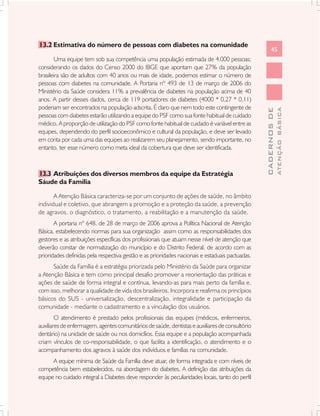 13.2 Estimativa do número de pessoas com diabetes na comunidade
                                                                                                       45
        Uma equipe tem sob sua competência uma população estimada de 4.000 pessoas;
considerando os dados do Censo 2000 do IBGE que apontam que 27% da população
brasileira são de adultos com 40 anos ou mais de idade, podemos estimar o número de
pessoas com diabetes na comunidade. A Portaria nº 493 de 13 de março de 2006 do
Ministério da Saúde considera 11% a prevalência de diabetes na população acima de 40
anos. A partir desses dados, cerca de 119 portadores de diabetes (4000 * 0,27 * 0,11)
poderiam ser encontrados na população adscrita. É claro que nem todo este contingente de




                                                                                                               ATENÇÃO BÁSICA
                                                                                                 CADERNOS DE
pessoas com diabetes estarão utilizando a equipe do PSF como sua fonte habitual de cuidado
médico. A proporção de utilização do PSF como fonte habitual de cuidado é variável entre as
equipes, dependendo do perfil socioeconômico e cultural da população, e deve ser levado
em conta por cada uma das equipes ao realizarem seu planejamento, sendo importante, no
entanto, ter esse número como meta ideal da cobertura que deve ser identificada.



13.3 Atribuições dos diversos membros da equipe da Estratégia
Sáude da Família

       A Atenção Básica caracteriza-se por um conjunto de ações de saúde, no âmbito
individual e coletivo, que abrangem a promoção e a proteção da saúde, a prevenção
de agravos, o diagnóstico, o tratamento, a reabilitação e a manutenção da saúde.
       A portaria nº 648, de 28 de março de 2006 aprova a Política Nacional de Atenção
Básica, estabelecendo normas para sua organização assim como as responsabilidades dos
gestores e as atribuições específicas dos profissionais que atuam nesse nível de atenção que
deverão constar de normatização do município e do Distrito Federal, de acordo com as
prioridades definidas pela respectiva gestão e as prioridades nacionais e estaduais pactuadas.
      Saúde da Família é a estratégia priorizada pelo Ministério da Saúde para organizar
a Atenção Básica e tem como principal desafio promover a reorientação das práticas e
ações de saúde de forma integral e contínua, levando-as para mais perto da família e,
com isso, melhorar a qualidade de vida dos brasileiros. Incorpora e reafirma os princípios
básicos do SUS - universalização, descentralização, integralidade e participação da
comunidade - mediante o cadastramento e a vinculação dos usuários.
        O atendimento é prestado pelos profissionais das equipes (médicos, enfermeiros,
auxiliares de enfermagem, agentes comunitários de saúde, dentistas e auxiliares de consultório
dentário) na unidade de saúde ou nos domicílios. Essa equipe e a população acompanhada
criam vínculos de co-responsabilidade, o que facilita a identificação, o atendimento e o
acompanhamento dos agravos à saúde dos indivíduos e famílias na comunidade.
      A equipe mínima de Saúde da Família deve atuar, de forma integrada e com níveis de
competência bem estabelecidos, na abordagem do diabetes. A definição das atribuições da
equipe no cuidado integral a Diabetes deve responder às peculiaridades locais, tanto do perfil
 