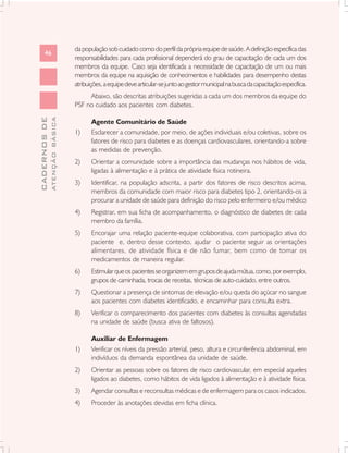 da população sob cuidado como do perfil da própria equipe de saúde. A definição específica das
      46
                               responsabilidades para cada profissional dependerá do grau de capacitação de cada um dos
                               membros da equipe. Caso seja identificada a necessidade de capacitação de um ou mais
                               membros da equipe na aquisição de conhecimentos e habilidades para desempenho destas
                               atribuições, a equipe deve articular-se junto ao gestor municipal na busca da capacitação específica.
                                    Abaixo, são descritas atribuições sugeridas a cada um dos membros da equipe do
                               PSF no cuidado aos pacientes com diabetes.
              ATENÇÃO BÁSICA
CADERNOS DE




                                      Agente Comunitário de Saúde
                               1)     Esclarecer a comunidade, por meio, de ações individuais e/ou coletivas, sobre os
                                      fatores de risco para diabetes e as doenças cardiovasculares, orientando-a sobre
                                      as medidas de prevenção.
                               2)     Orientar a comunidade sobre a importância das mudanças nos hábitos de vida,
                                      ligadas à alimentação e à prática de atividade física rotineira.
                               3)     Identificar, na população adscrita, a partir dos fatores de risco descritos acima,
                                      membros da comunidade com maior risco para diabetes tipo 2, orientando-os a
                                      procurar a unidade de saúde para definição do risco pelo enfermeiro e/ou médico
                               4)     Registrar, em sua ficha de acompanhamento, o diagnóstico de diabetes de cada
                                      membro da família.
                               5)     Encorajar uma relação paciente-equipe colaborativa, com participação ativa do
                                      paciente e, dentro desse contexto, ajudar o paciente seguir as orientações
                                      alimentares, de atividade física e de não fumar, bem como de tomar os
                                      medicamentos de maneira regular.
                               6)     Estimular que os pacientes se organizem em grupos de ajuda mútua, como, por exemplo,
                                      grupos de caminhada, trocas de receitas, técnicas de auto-cuidado, entre outros.
                               7)     Questionar a presença de sintomas de elevação e/ou queda do açúcar no sangue
                                      aos pacientes com diabetes identificado, e encaminhar para consulta extra.
                               8)     Verificar o comparecimento dos pacientes com diabetes às consultas agendadas
                                      na unidade de saúde (busca ativa de faltosos).

                                      Auxiliar de Enfermagem
                               1)     Verificar os níveis da pressão arterial, peso, altura e circunferência abdominal, em
                                      indivíduos da demanda espontânea da unidade de saúde.
                               2)     Orientar as pessoas sobre os fatores de risco cardiovascular, em especial aqueles
                                      ligados ao diabetes, como hábitos de vida ligados à alimentação e à atividade física.
                               3)     Agendar consultas e reconsultas médicas e de enfermagem para os casos indicados.
                               4)     Proceder às anotações devidas em ficha clínica.
 
