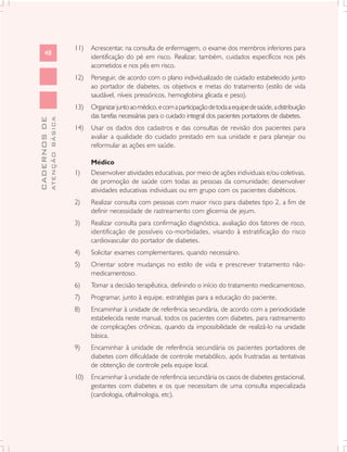 11)   Acrescentar, na consulta de enfermagem, o exame dos membros inferiores para
      48
                                     identificação do pé em risco. Realizar, também, cuidados específicos nos pés
                                     acometidos e nos pés em risco.
                               12)   Perseguir, de acordo com o plano individualizado de cuidado estabelecido junto
                                     ao portador de diabetes, os objetivos e metas do tratamento (estilo de vida
                                     saudável, níveis pressóricos, hemoglobina glicada e peso).
                               13)   Organizar junto ao médico, e com a participação de toda a equipe de saúde, a distribuição
                                     das tarefas necessárias para o cuidado integral dos pacientes portadores de diabetes.
              ATENÇÃO BÁSICA
CADERNOS DE




                               14)   Usar os dados dos cadastros e das consultas de revisão dos pacientes para
                                     avaliar a qualidade do cuidado prestado em sua unidade e para planejar ou
                                     reformular as ações em saúde.

                                     Médico
                               1)    Desenvolver atividades educativas, por meio de ações individuais e/ou coletivas,
                                     de promoção de saúde com todas as pessoas da comunidade; desenvolver
                                     atividades educativas individuais ou em grupo com os pacientes diabéticos.
                               2)    Realizar consulta com pessoas com maior risco para diabetes tipo 2, a fim de
                                     definir necessidade de rastreamento com glicemia de jejum.
                               3)    Realizar consulta para confirmação diagnóstica, avaliação dos fatores de risco,
                                     identificação de possíveis co-morbidades, visando à estratificação do risco
                                     cardiovascular do portador de diabetes.
                               4)    Solicitar exames complementares, quando necessário.
                               5)    Orientar sobre mudanças no estilo de vida e prescrever tratamento não-
                                     medicamentoso.
                               6)    Tomar a decisão terapêutica, definindo o início do tratamento medicamentoso.
                               7)    Programar, junto à equipe, estratégias para a educação do paciente.
                               8)    Encaminhar à unidade de referência secundária, de acordo com a periodicidade
                                     estabelecida neste manual, todos os pacientes com diabetes, para rastreamento
                                     de complicações crônicas, quando da impossibilidade de realizá-lo na unidade
                                     básica.
                               9)    Encaminhar à unidade de referência secundária os pacientes portadores de
                                     diabetes com dificuldade de controle metabólico, após frustradas as tentativas
                                     de obtenção de controle pela equipe local.
                               10)   Encaminhar à unidade de referência secundária os casos de diabetes gestacional,
                                     gestantes com diabetes e os que necessitam de uma consulta especializada
                                     (cardiologia, oftalmologia, etc).
 