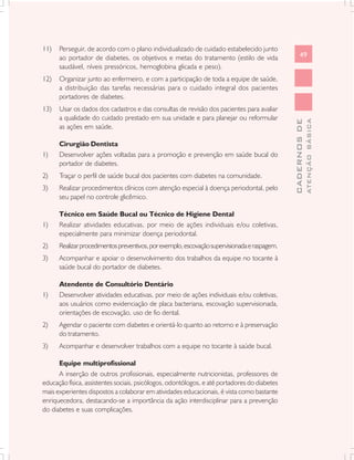 11)   Perseguir, de acordo com o plano individualizado de cuidado estabelecido junto
      ao portador de diabetes, os objetivos e metas do tratamento (estilo de vida                   49
      saudável, níveis pressóricos, hemoglobina glicada e peso).
12)   Organizar junto ao enfermeiro, e com a participação de toda a equipe de saúde,
      a distribuição das tarefas necessárias para o cuidado integral dos pacientes
      portadores de diabetes.
13)   Usar os dados dos cadastros e das consultas de revisão dos pacientes para avaliar
      a qualidade do cuidado prestado em sua unidade e para planejar ou reformular




                                                                                                            ATENÇÃO BÁSICA
                                                                                              CADERNOS DE
      as ações em saúde.

      Cirurgião Dentista
1)    Desenvolver ações voltadas para a promoção e prevenção em saúde bucal do
      portador de diabetes.
2)    Traçar o perfil de saúde bucal dos pacientes com diabetes na comunidade.
3)    Realizar procedimentos clínicos com atenção especial à doença periodontal, pelo
      seu papel no controle glicêmico.

      Técnico em Saúde Bucal ou Técnico de Higiene Dental
1)    Realizar atividades educativas, por meio de ações individuais e/ou coletivas,
      especialmente para minimizar doença periodontal.
2)    Realizar procedimentos preventivos, por exemplo, escovação supervisionada e raspagem.
3)    Acompanhar e apoiar o desenvolvimento dos trabalhos da equipe no tocante à
      saúde bucal do portador de diabetes.

      Atendente de Consultório Dentário
1)    Desenvolver atividades educativas, por meio de ações individuais e/ou coletivas,
      aos usuários como evidenciação de placa bacteriana, escovação supervisionada,
      orientações de escovação, uso de fio dental.
2)    Agendar o paciente com diabetes e orientá-lo quanto ao retorno e à preservação
      do tratamento.
3)    Acompanhar e desenvolver trabalhos com a equipe no tocante à saúde bucal.

      Equipe multiprofissional
      A inserção de outros profissionais, especialmente nutricionistas, professores de
educação física, assistentes sociais, psicólogos, odontólogos, e até portadores do diabetes
mais experientes dispostos a colaborar em atividades educacionais, é vista como bastante
enriquecedora, destacando-se a importância da ação interdisciplinar para a prevenção
do diabetes e suas complicações.
 