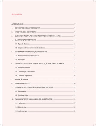 SUMÁRIO



APRESENTAÇÃO ............................................................................................................................... 7

1.     CONCEITO DO DIABETES MELLITUS .................................................................................... 9

2.     EPIDEMIOLOGIA DO DIABETES ............................................................................................. 9

3.     CUIDADO INTEGRAL AO PACIENTE COM DIABETES E SUA FAMÍLIA ............................. 10

4.     CLASSIFICAÇÃO DO DIABETES ............................................................................................ 11

       4.1 Tipos de Diabetes ............................................................................................................ 12

       4.2 Estágios de Desenvolvimento do Diabetes ....................................................................... 13

5.     RASTREAMENTO E PREVENÇÃO DO DIABETES ................................................................. 14

       5.1 Rastreamento do diabetes tipo 2 ...................................................................................... 14

       5.2 Prevenção ........................................................................................................................ 15

6.     DIAGNÓSTICO DE DIABETES E DE REGULAÇÃO GLICÊMICA ALTERADA ...................... 15

       6.1 Principais Sintomas ........................................................................................................... 15

       6.2 Confirmação Laboratorial ................................................................................................ 15

       6.3 Critérios Diagnósticos ...................................................................................................... 16

7.     AVALIAÇÃO INICIAL ............................................................................................................... 17

8.     PLANO TERAPÊUTICO .......................................................................................................... 20

9.     MUDANÇAS NO ESTILO DE VIDA NO DIABETES TIPO 2 .................................................. 22

       9.1 Alimentação ..................................................................................................................... 22

       9.2 Atividade Física ................................................................................................................ 23

10. TRATAMENTO FARMACOLÓGICO DO DIABETES TIPO 2 ................................................. 25

       10.1 Metformina ....................................................................................................................... 27

       10.2 Sulfuniluréias ..................................................................................................................... 28

       10.3 Insulinoterapia .................................................................................................................. 28
 