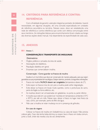 50                       14. CRITÉRIOS PARA REFERÊNCIA E CONTRA-
                                      REFERÊNCIA
                                     Com a finalidade de garantir a atenção integral ao portador de diabetes, haverá
                               necessidade, em algumas situações, de uma consulta especializada em unidades
                               de referência secundária ou terciária. Nesses casos, deve ser estabelecida uma
                               rede de referência e contra-referência que conte com efetiva comunicação entre
                               seus membros. As indicações básicas para encaminhamento foram citados ao longo
              ATENÇÃO BÁSICA
CADERNOS DE




                               das diversas seções deste manual, mas dependerão da especificidade de cada caso.



                               15. ANEXOS

                                      Anexo 1.
                                      CONSERVAÇÃO E TRANSPORTE DE INSULINAS
                                       Destinatários
                               •      Órgãos públicos e privados da área de saúde.
                               •      Associações de diabéticos.
                               •      População diabética em geral.
                               •      Empresas que comercializam insulina.

                                      Conservação - Como guardar os frascos de insulina
                                      Insulina é um hormônio que deve ser conservado de maneira adequada, para que sejam
                               garantidas as suas propriedades farmacológicas. Estejam atentos, portanto, às seguintes orientações:
                               •      Frascos de insulina NUNCA devem ser congelados (temperatura abaixo de 2º).
                               •      Evite expor os frascos à luz do sol, pois a insulina pode sofrer degradação.
                               •      Evite deixar os frascos em locais muito quentes, como o porta-luvas do carro,
                                      perto do fogão ou forno elétrico, etc.
                               •      As insulinas devem ser armazenadas em geladeiras, na porta ou parte inferior.
                               •      A insulina que está em uso poderá ser mantida em temperatura ambiente (15ºC
                                      a 30ºC), por até um mês. Nesse caso, deixar o frasco no lugar mais fresco da
                                      casa, como, por exemplo, perto do filtro de água.
                               •      Não usar a insulina se notar mudança na cor e presença de grânulos.

                                      Em caso de viagens
                                     Colocar os frascos de insulina em bolsatérmica ou caixa de isopor. Não precisa
                               colocar gelo. Caso não tenha bolsa térmica ou isopor, leve o frasco em bolsa comum,
                               junto a você, onde não receba a luz do sol, diretamente.
 