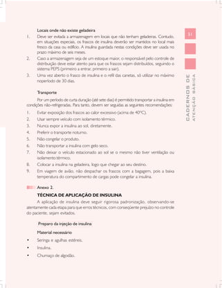 Locais onde não existe geladeira
                                                                                                    51
1.    Deve ser evitada a armazenagem em locais que não tenham geladeiras. Contudo,
      em situações especiais, os frascos de insulina deverão ser mantidos no local mais
      fresco da casa ou edifício. A insulina guardada nestas condições deve ser usada no
      prazo máximo de seis meses.
2.    Caso a armazenagem seja de um estoque maior, o responsável pelo controle de
      distribuição deve estar atento para que os frascos sejam distribuídos, seguindo o
      sistema PEPS (primeiro a entrar, primeiro a sair).
3.    Uma vez aberto o frasco de insulina e o refil das canetas, só utilizar no máximo




                                                                                                            ATENÇÃO BÁSICA
                                                                                              CADERNOS DE
      noperíodo de 30 dias.

      Transporte
      Por um período de curta duração (até sete dias) é permitido transportar a insulina em
condições não-refrigeradas. Para tanto, devem ser seguidas as seguintes recomendações:
1.    Evitar exposição dos frascos ao calor excessivo (acima de 40ºC).
2.    Usar sempre veículo com isolamento térmico.
3.    Nunca expor a insulina ao sol, diretamente.
4.    Preferir o transporte noturno.
5.    Não congelar o produto.
6.    Não transportar a insulina com gelo seco.
7.    Não deixar o veículo estacionado ao sol se o mesmo não tiver ventilação ou
      isolamento térmico.
8.    Colocar a insulina na geladeira, logo que chegar ao seu destino.
9.    Em viagem de avião, não despachar os frascos com a bagagem, pois a baixa
      temperatura do compartimento de cargas pode congelar a insulina.

      Anexo 2.
      TÉCNICA DE APLICAÇÃO DE INSULINA
      A aplicação de insulina deve seguir rigorosa padronização, observando-se
atentamente cada etapa para que erros técnicos, com conseqüente prejuízo no controle
do paciente, sejam evitados.

       Preparo da injeção de insulina
      Material necessário
•     Seringa e agulhas estéreis.
•     Insulina.
•     Chumaço de algodão.
 