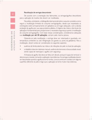 Reutilização de seringas descartáveis
      52
                                     De acordo com a orientação dos fabricantes, as seringas/agulhas descartáveis
                               para a aplicação de insulina não devem ser reutilizadas.
                                      Na prática, entretanto, a bibliografia internacional sobre o assunto considera como
                               segura a reutilização limitada do conjunto seringa/agulha, desde que respeitadas as
                               orientações sobre armazenamento em geladeira ou em lugar adequado, com a devida
                               proteção da agulha por sua capa protetora plástica. A higiene das mãos e dos locais de
                               aplicação é fundamental para proporcionar a necessária segurança quanto à reutilização
              ATENÇÃO BÁSICA
CADERNOS DE




                               do conjunto seringa/agulha. Com base nessas considerações, consideramos adequada
                               sua reutilização por até 08 aplicações sempre pela mesma pessoa.
                                                             aplicações,
                                       Optando-se pela reutilização, a seringa deve ser retampada e guardada, em
                               temperatura ambiente ou sob refrigeração (na gaveta ou porta da geladeira). Para a
                               reutilização, devem ainda ser considerados os seguintes aspectos:
                               •     ausência de ferida aberta nas mãos e de infecções de pele no local de aplicação;
                               •     o diabético deve ter destreza manual, ausência de tremores e boa acuidade visual,
                                     sendo capaz de reencapar a agulha com segurança.
                                      A limpeza da agulha não deve ser feita com álcool, porque é capaz de remover o
                               silicone que a reveste, tornando a aplicação mais dolorosa. As seringas reutilizadas devem
                               ser descartadas quando a agulha se torna romba, curva ou entra em contato com alguma
                               superfície diferente da pele e logo que a aplicação se torne muito mais dolorosa.
 