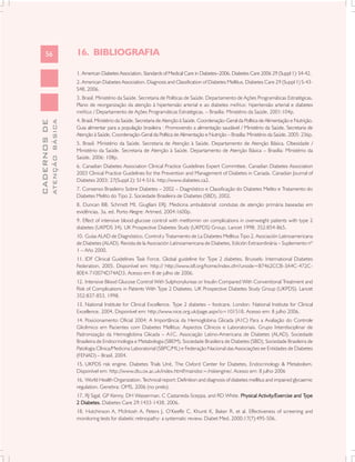 56                       16. BIBLIOGRAFIA

                               1. American Diabetes Association. Standards of Medical Care in Diabetes–2006. Diabetes Care 2006 29 (Suppl 1): S4-42.
                               2. American Diabetes Association. Diagnosis and Classification of Diabetes Mellitus. Diabetes Care 29 (Suppl 1) S-43-
                               S48, 2006.
                               3. Brasil. Ministério da Saúde. Secretaria de Políticas de Saúde. Departamento de Ações Programáticas Estratégicas.
                               Plano de reorganização da atenção à hipertensão arterial e ao diabetes mellitus: hipertensão arterial e diabetes
                               mellitus / Departamento de Ações Programáticas Estratégicas. – Brasília: Ministério da Saúde, 2001:104p.
                               4. Brasil. Ministério da Saúde. Secretaria de Atenção à Saúde. Coordenação-Geral da Política de Alimentação e Nutrição.
              ATENÇÃO BÁSICA
CADERNOS DE




                               Guia alimentar para a população brasileira : Promovendo a alimentação saudável / Ministério da Saúde, Secretaria de
                               Atenção à Saúde, Coordenação-Geral da Política de Alimentação e Nutrição – Brasília: Ministério da Saúde, 2005: 236p.
                               5. Brasil. Ministério da Saúde. Secretaria de Atenção à Saúde. Departamento de Atenção Básica. Obesidade /
                               Ministério da Saúde. Secretaria de Atenção à Saúde. Departamento de Atenção Básica – Brasília: Ministério da
                               Saúde, 2006: 108p.
                               6. Canadian Diabetes Association Clinical Practice Guidelines Expert Committee. Canadian Diabetes Association
                               2003 Clinical Practice Guidelines for the Prevention and Management of Diabetes in Canada. Canadian Journal of
                               Diabetes 2003; 27(Suppl 2): S14-S16. http://www.diabetes.ca2.
                               7. Consenso Brasileiro Sobre Diabetes – 2002 – Diagnóstico e Classificação do Diabetes Melito e Tratamento do
                               Diabetes Melito do Tipo 2. Sociedade Brasileira de Diabetes (SBD), 2002.
                               8. Duncan BB, Schmidt MI, Giugliani ERJ. Medicina ambulatorial: condutas de atenção primária baseadas em
                               evidências. 3a. ed. Porto Alegre: Artmed, 2004:1600p.
                               9. Effect of intensive blood-glucose control with metformin on complications in overweight patients with type 2
                               diabetes (UKPDS 34). UK Prospective Diabetes Study (UKPDS) Group. Lancet 1998; 352:854-865.
                               10. Guías ALAD de Diagnóstico, Control y Tratamiento de La Diabetes Mellitus Tipo 2. Asociación Latinoamericana
                               de Diabetes (ALAD). Revista de la Asociación Latinoamericana de Diabetes, Edición Extraordinária – Suplemento nº
                               1 – Año 2000.
                               11. IDF Clinical Guidelines Task Force. Global guideline for Type 2 diabetes. Brussels: International Diabetes
                               Federation, 2005. Disponível em: http:// http://www.idf.org/home/index.cfm?unode=B7462CCB-3A4C-472C-
                               80E4-710074D74AD3. Acesso em 8 de julho de 2006.
                               12. Intensive Blood Glucose Control With Sulphonylureas or Insulin Compared With Conventional Treatment and
                               Risk of Complications in Patients With Type 2 Diabetes. UK Prospective Diabetes Study Group (UKPDS). Lancet
                               352:837-853, 1998.
                               13. National Institute for Clinical Excellence. Type 2 diabetes – footcare. London: National Institute for Clinical
                               Excellence, 2004. Disponível em: http://www.nice.org.uk/page.aspx?o=101518. Acesso em: 8 julho 2006.
                               14. Posicionamento Oficial 2004: A Importância da Hemoglobina Glicada (A1C) Para a Avaliação do Controle
                               Glicêmico em Pacientes com Diabetes Mellitus: Aspectos Clínicos e Laboratoriais. Grupo Interdisciplinar de
                               Padronização da Hemoglobina Glicada – A1C. Associação Latino-Americana de Diabetes (ALAD), Sociedade
                               Brasileira de Endocrinologia e Metabologia (SBEM), Sociedade Brasileira de Diabetes (SBD), Sociedade Brasileira de
                               Patologia Clínica/Medicina Laboratorial (SBPC/ML) e Federação Nacional das Associações ee Entidades de Diabetes
                               (FENAD) – Brasil, 2004.
                               15. UKPDS risk engine. Diabetes Trials Unit, The Oxford Center for Diabetes, Endocrinology & Metabolism.
                               Disponível em: http://www.dtu.ox.ac.uk/index.html?maindoc=/riskengine/. Acesso em: 8 julho 2006
                               16. World Health Organization. Technical report: Definition and diagnosis of diabetes mellitus and impaired glycaemic
                               regulation. Genebra: OMS, 2006 (no prelo).
                               17. RJ Sigal, GP Kenny, DH Wasserman, C Castaneda-Sceppa, and RD White. Physical Activity/Exercise and Type
                                                                                                                                      Type
                               2 Diabetes. Diabetes Care 29:1433-1438, 2006.
                               18. Hutchinson A, McIntosh A, Peters J, O’Keeffe C, Khunti K, Baker R, et al. Effectiveness of screening and
                               monitoring tests for diabetic retinopathy: a systematic review. Diabet Med. 2000;17(7):495-506.
 