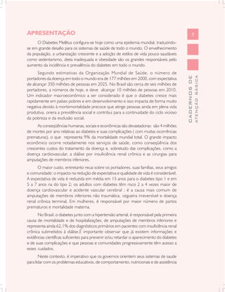 APRESENTAÇÃO                                                                                        7
     O Diabetes Mellitus configura-se hoje como uma epidemia mundial, traduzindo-
se em grande desafio para os sistemas de saúde de todo o mundo. O envelhecimento
da população, a urbanização crescente e a adoção de estilos de vida pouco saudáveis
como sedentarismo, dieta inadequada e obesidade são os grandes responsáveis pelo
aumento da incidência e prevalência do diabetes em todo o mundo.
      Segundo estimativas da Organização Mundial de Saúde, o número de




                                                                                                          ATENÇÃO BÁSICA
                                                                                            CADERNOS DE
portadores da doença em todo o mundo era de 177 milhões em 2000, com expectativa
de alcançar 350 milhões de pessoas em 2025. No Brasil são cerca de seis milhões de
portadores, a números de hoje, e deve alcançar 10 milhões de pessoas em 2010.
Um indicador macroeconômico a ser considerado é que o diabetes cresce mais
rapidamente em países pobres e em desenvolvimento e isso impacta de forma muito
negativa devido à morbimortalidade precoce que atinge pessoas ainda em plena vida
produtiva, onera a previdência social e contribui para a continuidade do ciclo vicioso
da pobreza e da exclusão social.
      As conseqüências humanas, sociais e econômicas são devastadoras: são 4 milhões
de mortes por ano relativas ao diabetes e suas complicações ( com muitas ocorrências
prematuras), o que representa 9% da mortalidade mundial total. O grande impacto
econômico ocorre notadamente nos serviços de saúde, como conseqüência dos
crescentes custos do tratamento da doença e, sobretudo das complicações, como a
doença cardiovascular, a diálise por insuficiência renal crônica e as cirurgias para
amputações de membros inferiores.
      O maior custo, entretanto recai sobre os portadores, suas famílias, seus amigos
e comunidade: o impacto na redução de expectativa e qualidade de vida é considerável.
A expectativa de vida é reduzida em média em 15 anos para o diabetes tipo 1 e em
5 a 7 anos na do tipo 2; os adultos com diabetes têm risco 2 a 4 vezes maior de
doença cardiovascular e acidente vascular cerebral ; é a causa mais comum de
amputações de membros inferiores não traumática, cegueira irreversível e doença
renal crônica terminal. Em mulheres, é responsável por maior número de partos
prematuros e mortalidade materna.
      No Brasil, o diabetes junto com a hipertensão arterial, é responsável pela primeira
causa de mortalidade e de hospitalizações, de amputações de membros inferiores e
representa ainda 62,1% dos diagnósticos primários em pacientes com insuficiência renal
crônica submetidos à diálise.É importante observar que já existem informações e
evidências científicas suficientes para prevenir e/ou retardar o aparecimento do diabetes
e de suas complicações e que pessoas e comunidades progressivamente têm acesso a
esses cuidados.
       Neste contexto, é imperativo que os governos orientem seus sistemas de saude
para lidar com os problemas educativos, de comportamento, nutricionais e de assistência
 