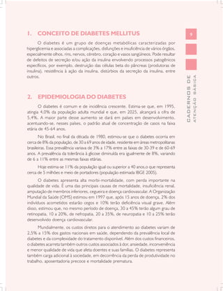 1. CONCEITO DE DIABETES MELLITUS                                                                  9
       O diabetes é um grupo de doenças metabólicas caracterizadas por
hiperglicemia e associadas a complicações, disfunções e insuficiência de vários órgãos,
especialmente olhos, rins, nervos, cérebro, coração e vasos sangüíneos. Pode resultar
de defeitos de secreção e/ou ação da insulina envolvendo processos patogênicos
específicos, por exemplo, destruição das células beta do pâncreas (produtoras de
insulina), resistência à ação da insulina, distúrbios da secreção da insulina, entre
outros.




                                                                                                        ATENÇÃO BÁSICA
                                                                                          CADERNOS DE
2. EPIDEMIOLOGIA DO DIABETES
       O diabetes é comum e de incidência crescente. Estima-se que, em 1995,
atingia 4,0% da população adulta mundial e que, em 2025, alcançará a cifra de
5,4%. A maior parte desse aumento se dará em países em desenvolvimento,
acentuando-se, nesses países, o padrão atual de concentração de casos na faixa
etária de 45-64 anos.
       No Brasil, no final da década de 1980, estimou-se que o diabetes ocorria em
cerca de 8% da população, de 30 a 69 anos de idade, residente em áreas metropolitanas
brasileiras. Essa prevalência variava de 3% a 17% entre as faixas de 30-39 e de 60-69
anos. A prevalência da tolerância à glicose diminuída era igualmente de 8%, variando
de 6 a 11% entre as mesmas faixas etárias.
      Hoje estima-se 11% da população igual ou superior a 40 anos,o que representa
cerca de 5 milhões e meio de portadores (população estimada IBGE 2005).
       O diabetes apresenta alta morbi-mortalidade, com perda importante na
qualidade de vida. É uma das principais causas de mortalidade, insuficiência renal,
amputação de membros inferiores, cegueira e doença cardiovascular. A Organização
Mundial da Saúde (OMS) estimou em 1997 que, após 15 anos de doença, 2% dos
indivíduos acometidos estarão cegos e 10% terão deficiência visual grave. Além
disso, estimou que, no mesmo período de doença, 30 a 45% terão algum grau de
retinopatia, 10 a 20%, de nefropatia, 20 a 35%, de neuropatia e 10 a 25% terão
desenvolvido doença cardiovascular.
      Mundialmente, os custos diretos para o atendimento ao diabetes variam de
2,5% a 15% dos gastos nacionais em saúde, dependendo da prevalência local de
diabetes e da complexidade do tratamento disponível. Além dos custos financeiros,
o diabetes acarreta também outros custos associados à dor, ansiedade, inconveniência
e menor qualidade de vida que afeta doentes e suas famílias. O diabetes representa
também carga adicional à sociedade, em decorrência da perda de produtividade no
trabalho, aposentadoria precoce e mortalidade prematura.
 