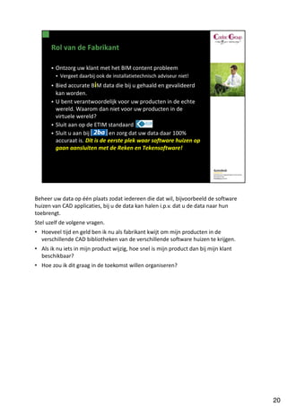 Beheer uw data op één plaats zodat iedereen die dat wil, bijvoorbeeld de software
huizen van CAD applicaties, bij u de data kan halen i.p.v. dat u de data naar hun
toebrengt.
Stel uzelf de volgene vragen.
• Hoeveel tijd en geld ben ik nu als fabrikant kwijt om mijn producten in de
  verschillende CAD bibliotheken van de verschillende software huizen te krijgen.
• Als ik nu iets in mijn product wijzig, hoe snel is mijn product dan bij mijn klant
  beschikbaar?
• Hoe zou ik dit graag in de toekomst willen organiseren?




                                                                                       20
 