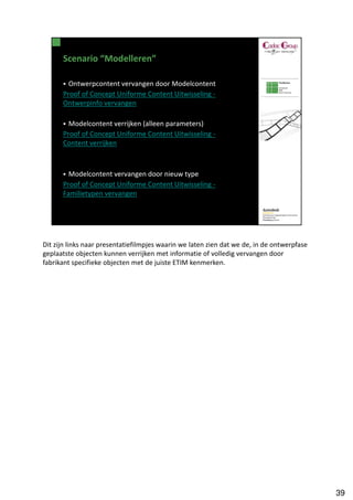 Dit zijn links naar presentatiefilmpjes waarin we laten zien dat we de, in de ontwerpfase
geplaatste objecten kunnen verrijken met informatie of volledig vervangen door
fabrikant specifieke objecten met de juiste ETIM kenmerken.




                                                                                            39
 