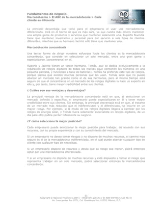 Fundamentos de negocio
Mercadotecnia > El ABC de la mercadotecnia > Cada
cliente es diferente
Copyright © Nacional Financiera 2004 / info@nafin.gob.mx / 01 800 NAFINSA (623 4672)
Av. Insurgentes Sur 1971, Col. Guadalupe Inn, 01020, México, D.F.
11
La principal desventaja que tiene para el empresario el usar una mercadotecnia
diferenciada, está en el hecho de que es más cara, ya que cuesta más dinero mantener
una amplia gama de productos y servicios que mantener solamente una. Ruperto Buendía
tiene que mantener inventarios y personal para dar servicio a seis tipos de clientes
diferentes, mientras que su hermano Jacinto sólo tiene que mantener una.
Mercadotecnia concentrada
Una tercer forma de dirigir nuestros esfuerzos hacia los clientes es la mercadotecnia
concentrada, que consiste en seleccionar un solo mercado, entre una gran gama y
especializarse (concentrarse) en él.
Ruperto y Jacinto tienen un tercer hermano, Tomás, que se dedica exclusivamente a la
reparación de relojes digitales de todas las marcas (que contienen los números en una
pequeña pantalla, y funcionan a base de baterías). Tomás ha preferido este tipo de relojes,
porque piensa que existen muchas personas que los usan. Tomás sabe que no puede
abarcar un mercado tan grande como el de sus hermanos, pero al mismo tiempo está
seguro de que el concentrarse en el mercado de los relojes digitales lo hace un experto en
ello y, por tanto, tiene mayor credibilidad entre sus clientes.
¿ Cuáles son sus ventajas y desventajas?
La principal ventaja de la mercadotecnia concentrada está en que, al seleccionar un
mercado definido y específico, el empresario puede especializarse en él y tener mayor
credibilidad entre sus clientes. Sin embargo, la principal desventaja está en que, al tratarse
de un mercado más reducido que el indiferenciado y el diferenciado, se incurre en un
mayor riesgo. Por ejemplo, si la moda de los relojes digitales llegara a cambiar por los
relojes de energía solar, y Tomás fuera solamente especialista en relojes digitales, de un
día para otro podría perder totalmente su negocio.
¿Y cómo selecciono la mejor posición?
Cada empresario puede seleccionar la mejor posición para trabajar, de acuerdo con sus
recursos, con su propia experiencia y con su conocimiento del mercado.
Si un empresario no desea tomar riesgos y no dispone de muchos recursos, el camino más
seguro es el de la mercadotecnia indiferenciada, en el cual puede abarcar cualquier tipo de
cliente con cualquier tipo de necesidad.
Si un empresario dispone de recursos y desea que su riesgo sea menor, podrá entonces
optar por una mercadotecnia diferenciada.
Y si un empresario no dispone de muchos recursos y está dispuesto a tomar el riesgo que
representa trabajar en un solo mercado, podrá seleccionar entonces la mercadotecnia
concentrada.
 