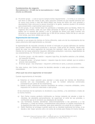 Fundamentos de negocio
Mercadotecnia > El ABC de la mercadotecnia > Cada
cliente es diferente
Copyright © Nacional Financiera 2004 / info@nafin.gob.mx / 01 800 NAFINSA (623 4672)
Av. Insurgentes Sur 1971, Col. Guadalupe Inn, 01020, México, D.F.
3
a) Al primer grupo - o sea al que le compra tortas regularmente -, lo invita a un concurso
que lleva a cabo dos veces al año. Este concurso consiste en que aquella persona que
se coma cinco tortas o más NO PAGA NADA (las tortas de Pedro son muy grandes y
abundantes) Este concurso le parece divertido a la gente, quienes acuden a la tortería
para presenciarlo y aprovechan para consumir.
b) Al otro grupo, el que manda hacer los pambazos y tostadas para sus fiestas, Pedro les
organiza otro evento, cada vez que estas personas le hacen un pedido, él les da un
boleto con el nombre del cliente y con la cantidad de dinero que pagó Cuando una
persona o una empresa junta boletos por $ 500 00 de compra, Pedro les da un vale por
cinco tortas, que tiene validez por un año.
Segmentación del mercado
Al atender a sus grupos de clientes en forma diferente, cada uno de los empresarios de los
casos anteriores está segmentando su mercado
la segmentación de mercado consiste en dividir el mercado en grupos definidos de clientes
que pueden requerir diferentes productos o servicios. Cada grupo de clientes, desde este
punto de vista, se llama segmento de mercado Por ejemplo, cada uno de los grupos de
clientes de los casos anteriores requieren diferentes productos o servicios, dependiendo de
sus características. En "El Corte Fino", por ejemplo:
a) El primer grupo —el más selecto— requiere ropa fina, de diseños selectos y de calidad,
sin importar el precio.
b) El segundo grupo —el grupo masivo— requiere ropa de menor calidad, que se vende a
precios más accesibles.
c) El tercer grupo —las empresas— requieren uniformes en serie, a precios accesibles.
Por este motivo, don Carlos Linares ha decidido atender a cada grupo conforme a estas
necesidades.
¿Para qué nos sirve segmentar el mercado?
Cuando segmentamos el mercado:
a) Estamos en mejor posición para atender a cada grupo de clientes de Beneficios
acuerdo con sus necesidades, por lo que no existen esfuerzos comerciales
innecesarios por parte de los empresarios.
b) Debido a esto, tendremos mejores resultados de ventas y mayores utilidades, como
respuesta de la atención adecuada a cada grupo.
Si las empresas de los ejemplos no dividieran a sus clientes, y los atendieran a todos de
la misma manera.
a) Don Carlos Linares perdería inútilmente su tiempo tratando de saludar a toda la
clientela, de atenderla personalmente, de supervisar el corte de sus prendas, y
verificando que se le enviaran sus obsequios de navidad.
b) Las hermanas Fuentes atenderían indiscriminadamente a las personas y a las
empresas y, a falta de tiempo, probablemente descuidarían un pedido importante de
la papelería de toda una empresa, para darle atención a la venta de un cuaderno.
c) Pedro Martínez se arriesga a perder parte de su clientela tradicional de tortas, si se
decide a dar mejor servicio sólo a la venta de comida para fiestas Al mismo tiempo,
 