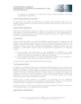 Fundamentos de negocio
Mercadotecnia > El ABC de la mercadotecnia > Cada
cliente es diferente
Copyright © Nacional Financiera 2004 / info@nafin.gob.mx / 01 800 NAFINSA (623 4672)
Av. Insurgentes Sur 1971, Col. Guadalupe Inn, 01020, México, D.F.
4
si descuida el mercado de comida para fiestas, estará perdiendo una buena
oportunidad de crecimiento.
¿ Cómo segmentamos el mercado ?
No existe una sola forma de segmentar un mercado. Cada empresa debe buscar sus
propias formas de hacerlo, ya que son varios los factores que intervienen. Vamos a ver los
más importantes.
Segmentación geográfica
Este tipo de segmentación consiste en clasificar a los clientes de acuerdo con la situación
que existe en la región geográfica en donde se encuentran. En esta segmentación, el
empresario necesita pensar en cómo vender productos y servicios en lugares diferentes,
que tienen características diferentes.
“La Sirenita"
Como principal actividad en la ciudad de Mazatlán, Agustín Aguado es propietario de "La
Sirenita", una pequeña compañía que da servicio de mantenimiento de albercas. El es
ingeniero mecánico electricista, y además de esta empresa es copropietario de otra en la
ciudad de Culiacán que, como actividad preponderante, distribuye bombas para uso
doméstico y semindustrial. Agustín aplica la segmentación geográfica de la siguiente
manera:
a) A sus clientes que pertenecen al área geográfica de Mazatlán, les vende
preferentemente servicio de mantenimiento de albercas, ya que la probabilidad de
encontrar una alborea en Mazatlán es mayor que en Culiacán.
b) A sus clientes de Culiacán, les vende principalmente bombas de uso doméstico y
semindustrial, ya que ésos son los requerimientos de la zona.
De esta manera, Agustín está obteniendo mejores utilidades.
"La Cucarachita Pinta"
Se trata de una pequeña empresa que distribuye insecticidas caseros en el sureste de la
República Mexicana. Su oficina matriz se encuentra en la ciudad de Villahermosa. El año
pasado, su propietario, Genaro Malpica, comenzó a darse cuenta de que sus ventas ya no
crecían tanto como en los años anteriores. Entonces se puso a investigar cómo hacer más
eficientes sus ventas y encontró lo siguiente: en las ciudades de Villahermosa y Mérida, las
cucarachas le hacían la vida imposible a la gente. Y en cambio, lugares como Tuxtla
Gutiérrez y Cancún padecían plagas de mosquitos.
Genaro echó a andar entonces un programa de promoción de sus productos,
especializándose en la venta de cucarachicidas en Villahermosa y Mérida, y en la venta de
insecticidas contra mosquitos en las ciudades de Tuxtla Gutiérrez y Cancún.
El cambio ha sido un éxito. Genaro vende ahora grandes cantidades de ambos productos en
forma especializada, y ya no desperdicia sus esfuerzos.
Segmentación demográfica
 