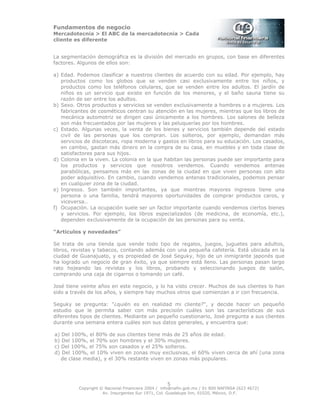 Fundamentos de negocio
Mercadotecnia > El ABC de la mercadotecnia > Cada
cliente es diferente
Copyright © Nacional Financiera 2004 / info@nafin.gob.mx / 01 800 NAFINSA (623 4672)
Av. Insurgentes Sur 1971, Col. Guadalupe Inn, 01020, México, D.F.
5
La segmentación demográfica es la división del mercado en grupos, con base en diferentes
factores. Algunos de ellos son:
a) Edad. Podemos clasificar a nuestros clientes de acuerdo con su edad. Por ejemplo, hay
productos como los globos que se venden casi exclusivamente entre los niños, y
productos como los teléfonos celulares, que se venden entre los adultos. El jardín de
niños es un servicio que existe en función de los menores, y el baño sauna tiene su
razón de ser entre los adultos.
b) Sexo. Otros productos y servicios se venden exclusivamente a hombres o a mujeres. Los
fabricantes de cosméticos centran su atención en las mujeres, mientras que los libros de
mecánica automotriz se dirigen casi únicamente a los hombres. Los salones de belleza
son más frecuentados por las mujeres y las peluquerías por los hombres.
c) Estado. Algunas veces, la venta de los bienes y servicios también depende del estado
civil de las personas que los compran. Los solteros, por ejemplo, demandan más
servicios de discotecas, ropa moderna y gastos en libros para su educación. Los casados,
en cambio, gastan más dinero en la compra de su casa, en muebles y en toda clase de
satisfactores para sus hijos.
d) Colonia en la viven. La colonia en la que habitan las personas puede ser importante para
los productos y servicios que nosotros vendemos. Cuando vendemos antenas
parabólicas, pensamos más en las zonas de la ciudad en que viven personas con alto
poder adquisitivo. En cambio, cuando vendemos antenas tradicionales, podemos pensar
en cualquier zona de la ciudad.
e) Ingresos. Son también importantes, ya que mientras mayores ingresos tiene una
persona o una familia, tendrá mayores oportunidades de comprar productos caros, y
viceversa..
f) Ocupación. La ocupación suele ser un factor importante cuando vendemos ciertos bienes
y servicios. Por ejemplo, los libros especializados (de medicina, de economía, etc.),
dependen exclusivamente de la ocupación de las personas para su venta.
“Artículos y novedades”
Se trata de una tienda que vende todo tipo de regalos, juegos, juguetes para adultos,
libros, revistas y tabacos, contando además con una pequeña cafetería. Está ubicada en la
ciudad de Guanajuato, y es propiedad de José Seguky, hijo de un inmigrante japonés que
ha logrado un negocio de gran éxito, ya que siempre está lleno. Las personas pasan largo
rato hojeando las revistas y los libros, probando y seleccionando juegos de salón,
comprando una caja de cigarros o tomando un café.
José tiene veinte años en este negocio, y lo ha visto crecer. Muchos de sus clientes lo han
sido a través de los años, y siempre hay muchos otros que comienzan a ir con frecuencia.
Seguky se pregunta: "¿quién es en realidad mi cliente?", y decide hacer un pequeño
estudio que le permita saber con más precisión cuáles son las características de sus
diferentes tipos de clientes. Mediante un pequeño cuestionario, José pregunta a sus clientes
durante una semana entera cuáles son sus datos generales, y encuentra que:
a) Del 100%, el 80% de sus clientes tiene más de 25 años de edad.
b) Del 100%, el 70% son hombres y el 30% mujeres.
c) Del 100%, el 75% son casados y el 25% solteros.
d) Del 100%, el 10% viven en zonas muy exclusivas, el 60% viven cerca de ahí (una zona
de clase media), y el 30% restante viven en zonas más populares.
 