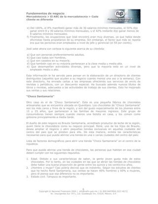 Fundamentos de negocio
Mercadotecnia > El ABC de la mercadotecnia > Cada
cliente es diferente
Copyright © Nacional Financiera 2004 / info@nafin.gob.mx / 01 800 NAFINSA (623 4672)
Av. Insurgentes Sur 1971, Col. Guadalupe Inn, 01020, México, D.F.
6
e) Del 100%, el 8% manifestó ganar más de 30 salarios mínimos mensuales, el 50% dijo
ganar entre 8 y 30 salarios mínimos mensuales, y el 42% restante dijo ganar menos de
8 salarios mínimos mensuales.
f) Finalmente, las ocupaciones que José encontró eran muy diversas, ya que había desde
oficinistas hasta propietarios de su empresa. Sin embargo, el factor que más se repetía
era que las personas eran empleados a nivel de jefe y gerencial (el 59 por ciento).
José sabe ahora con certeza lo siguiente acerca de su clientela:
a) Que son personas preferentemente adultas.
b) Que casi todos son hombres.
c) Que son casados en su mayoría.
d) Que también casi en su mayoría pertenecen a la clase media y media alta.
e) Que desempeñan actividades diversas, pero que la mayoría está en un nivel de
empleado medio o alto.
Esta información le ha servido para pensar en la elaboración de un directorio de clientes
distinguidos (aquellos que acuden a su negocio cuando menos una vez a la semana). Con
este directorio, ha enviado cartas a las empresas ofreciendo sus servicios de envío de
revistas y periódicos, con un descuento especial. Ha buscado además nuevos títulos de
libros y revistas, adecuados a las actividades de trabajo de sus clientes. Esto ha mejorado
sus ventas y sus relaciones.
“Choco Santamaría”
Otro caso es el de "Choco Santamaría". Esta es una pequeña fábrica de chocolates
artesanales que se encuentra ubicada en Querétaro. Los chocolates de "Choco Santamaría"
son los más caros y finos de la región, y son del gusto especialmente de los jóvenes entre
15 y 25 años, que pertenecen a las familias de mayores ingresos. Este grupo de
consumidores tienen siempre cuando menos una bolsita en casa, y los comen como
golosina principalmente a media tarde.
El dueño de este negocio es Braulio Santamaría, acreditado productor de leche de la región,
quien tiene la chocolatera como su negocio principal. René, uno de los hijos de Braulio,
desea ampliar el negocio y abrir pequeñas tiendas exclusivas en aquellas ciudades del
centro del país que se presten para ello. De esta manera, enlista las características
necesarias para que pueda abrirse una tienda en una o varias ciudades del centro del país:
Lista de factores demográficos para abrir una tienda "Choco Santamaría" en el centro de la
república.
Para que pueda abrirse una tienda de chocolates, las personas que habitan en esa ciudad
deben cumplir con los siguientes requisitos.
1. Edad. Debido a sus características de sabor, la gente joven gusta más de estos
chocolates. Por lo tanto, en las ciudades en las que se abran las tiendas de chocolates
debe haber una buena proporción de gente entre los quince y los veinticinco años.
2. ¿Hombre o mujer? Casi podría decirse que es indistinto. Según los estudios de clientes
que ha hecho René Santamaría, sus ventas se hacen 40% hombres y 60% a mujeres,
pero él piensa que esa diferencia no es importante.
3. Estado civil. Tampoco es importante.
 