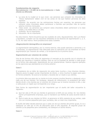 Fundamentos de negocio
Mercadotecnia > El ABC de la mercadotecnia > Cada
cliente es diferente
Copyright © Nacional Financiera 2004 / info@nafin.gob.mx / 01 800 NAFINSA (623 4672)
Av. Insurgentes Sur 1971, Col. Guadalupe Inn, 01020, México, D.F.
7
4. La zona de la ciudad en la que viven. Las personas que compren los chocolates de
"Choco Santamaría" deben vivir en las zonas en las que habitan personas de altos
ingresos.
5. Ingresos. De acuerdo con las estimaciones hechas por expertos, las personas que
compren estos chocolates deben pertenecer a familias que perciban más de quince
salarios mínimos mensuales.
6. Clase social. Las personas que compren estos chocolates deben pertenecer a la clase
media, a la media alta o a la alta.
7. Profesión. No es importante.
8. Educación. No es importante.
De esta manera. René encuentra que las ciudades de León, Aguascalientes, San Luis Potosí
y Querétaro, cumplen con los requisitos señalados en los factores de segmentación 1, 2, 4,
5 y 6. Por este motivo. René preselecciona estas ciudades.
¿Segmentación demográfica en empresas?
La segmentación demográfica, por su misma esencia, sólo puede aplicarse a personas y no
a empresas. La segmentación más adecuada para su aplicación por las empresas se llama
segmentación por volumen de ventas, y la revisaremos en el próximo tema.
Segmentación por volumen de ventas
Una de las formas más útiles de segmentar el mercado es de acuerdo con el volumen de
ventas que hacemos a nuestros clientes. Esto es con la finalidad de atender a cada grupo
en la forma más adecuada, dependiendo de sus características. Veamos algunos ejemplos
en los ejercicios que planteamos en el tema anterior:
Caso I
El propietario de un taller de reparación de autos tiene muchos y muy diversos clientes.
Algunos pocos le pagan sumas importantes de dinero, y otros muchos le pagan poco pero
en forma constante. Se acerca la navidad y necesita dar un resalo a sus clientes.
La primera idea que pasa por su mente es la de comprar muchos llaveros y obsequiar uno a
cada uno de sus clientes. Sin embargo, después de reflexionarlo, el propietario del taller
decide dividir a los clientes por el volumen de compra que le hicieron durante el año, y dar
a cada grupo un regalo que corresponda a su rango.
Esta forma de segmentación es tan importante que el dueño del taller encuentra lo
siguiente:
a) Que tan sólo el 5% de sus clientes le generaron el 60% de sus ventas. Es- tos clientes
fueron principalmente empresas, que le mandaron sus flotillas de autos durante todo el
año.
b) Que el resto de sus clientes (el 95%), le generaron el 40% restante de sus ventas, cada
uno con montos pequeños pero que, sumados, dan un total muy importante.
El dueño del taller decide entonces que a cada uno de sus clientes del primer grupo, le va a
obsequiar un vale por el 5% de descuento para el año siguiente. Al segundo grupo de
clientes (a los pequeños pero constantes), les obsequia un bonito llavero.
Caso 2
 