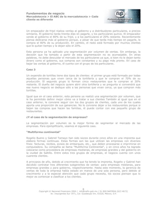 Fundamentos de negocio
Mercadotecnia > El ABC de la mercadotecnia > Cada
cliente es diferente
Copyright © Nacional Financiera 2004 / info@nafin.gob.mx / 01 800 NAFINSA (623 4672)
Av. Insurgentes Sur 1971, Col. Guadalupe Inn, 01020, México, D.F.
8
Un empacador de frijol realiza ventas al gobierno y a distribuidores particulares, a precios
similares. El gobierno tarda treinta días en pagarle, y los particulares quince. El empacador
vende al gobierno el 80% de su frijol, y a los particulares el 20% restante. Recientemente
piensa dedicarse más al gobierno porque, a pesar de que tarda más tiempo en pagarle, le
compra el 80% de su producción. En cambio, el resto está formado por muchos clientes
que le quitan tiempo y le dejan sólo el 20%.
Esta persona ya ha aplicado una segmentación por volumen de ventas. Sin embargo, la
decisión que ha tomado a partir de esta segmentación no es aconsejable. En otras
palabras, no debe descuidar el mercado de los particulares ya que, si bien no le dejan tanto
dinero como el gobierno, sus compras son constantes y su pago más pronto. En caso de
bajar las ventas al gobierno, él cuenta con el grupo de los particulares.
Caso 3
Un expendio de tortillas tiene dos tipos de clientes: el primer grupo está formado por todas
aquellas personas que viven cerca de la tortillería y que le compran el 70% de su
producción. El segundo grupo lo forman cinco restaurantes que le compran el 30%
restante. El dueño del negocio quiere abrir otra tortillería y se pregunta si convendrá que
ese nuevo negocio se dedique sólo a las personas que vivan cerca, ya que compran más
tortillas.
Igual que en el caso anterior, esta persona ya realizó una segmentación por volumen, que
le ha permitido definir mejor cómo va a tratar a sus clientes También al igual que en el
caso anterior, le conviene seguir con los dos grupos de clientes, cada uno de los cuales
aporta una proporción de sus ganancias. No le conviene dejar a los restaurantes porque si
bajan las compras que hacen las familias, él puede contar con ese pequeño grupo de
restaurantes.
¿Y el caso de la segmentación de empresas?
La segmentación por volumen es la mejor forma de segmentar el mercado de las
empresas. Para ejemplificarlo, veamos el siguiente caso.
“Multiforma continental”
Rogelio Bueno y Gabriel Tamayo han sido socios durante cinco años en una imprenta que
elabora formas continuas. Estas formas son las que utilizan las empresas con diversos
fines: facturas, recibos, avisos de embarques, etc., que deben procesarse e imprimirse en
computadora. Su compañía se llama "Multiforma Continental", y en cinco años ha logrado
colocarse como proveedora de empresas medianas, de empresas grandes y del gobierno en
la ciudad de Saltillo. Entre estos tres grupos de empresas, el negocio cuenta con unos
cuarenta clientes.
A principios de año, debido al crecimiento que ha tenido la imprenta, Rogelio y Gabriel han
decidido contratar tres diferentes subgerentes de ventas: para empresas medianas, para
empresas grandes y para gobierno, respectivamente. Hasta este momento, la gerencia de
ventas de toda la empresa había estado en manos de una sola persona, pero debido al
crecimiento y a la especial atención que cada grupo necesita, los socios piensan que lo
mejor es comenzar a clasificar a los clientes.
 