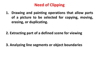Need of Clipping
1. Drawing and painting operations that allow parts
of a picture to be selected for copying, moving,
erasing, or duplicating.
2. Extracting part of a defined scene for viewing
3. Analyzing line segments or object boundaries
 