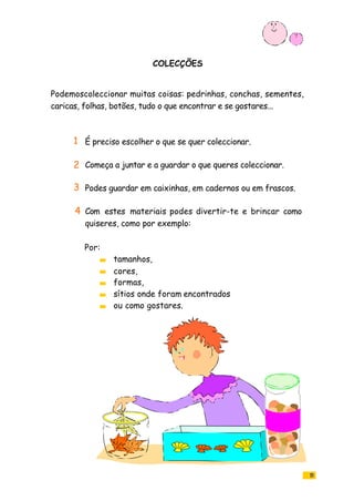 15
COLECÇÕES
Podemoscoleccionar muitas coisas: pedrinhas, conchas, sementes,
caricas, folhas, botões, tudo o que encontrar e se gostares...
É preciso escolher o que se quer coleccionar.
Começa a juntar e a guardar o que queres coleccionar.
Podes guardar em caixinhas, em cadernos ou em frascos.
Com estes materiais podes divertir-te e brincar como
quiseres, como por exemplo:
tamanhos,
cores,
formas,
sítios onde foram encontrados
ou como gostares.
Por:
1
2
3
4
 
