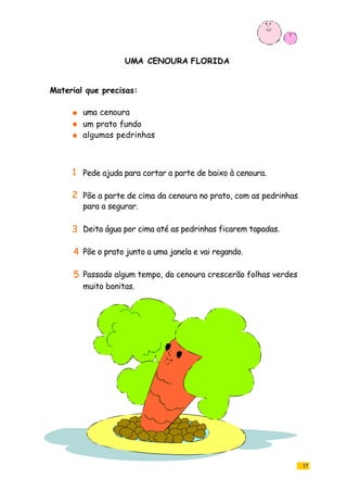 UMA CENOURA FLORIDA
17
uma cenoura
um prato fundo
algumas pedrinhas
Pede ajuda para cortar a parte de baixo à cenoura.
Põe a parte de cima da cenoura no prato, com as pedrinhas
para a segurar.
Deita água por cima até as pedrinhas ficarem tapadas.
Põe o prato junto a uma janela e vai regando.
Passado algum tempo, da cenoura crescerão folhas verdes
muito bonitas.
Material que precisas:
1
2
3
4
5
 