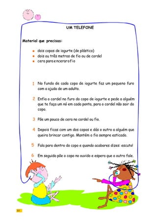 UM TELEFONE
22
dois copos de iogurte (de plástico)
dois ou três metros de fio ou de cordel
cera paraencerarofio
No fundo de cada copo de iogurte faz um pequeno furo
com a ajuda de um adulto.
Enfia o cordel no furo do copo de iogurte e pede a alguém
que te faça um nó em cada ponta, para o cordel não sair do
copo.
Põe um pouco de cera no cordel ou fio.
Depois ficas com um dos copos e dás o outro a alguém que
queira brincar contigo. Mantém o fio sempre esticado.
Fala para dentro do copo e quando acabares dizes: escuto!
Em seguida põe o copo no ouvido e espera que o outro fale.
Material que precisas:
1
2
3
4
5
6
 