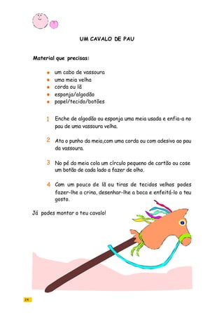 UM CAVALO DE PAU
24
um cabo de vassoura
uma meia velha
corda ou lã
esponja/algodão
papel/tecido/botões
Enche de algodão ou esponja uma meia usada e enfia-a no
pau de uma vassoura velha.
Ata o punho da meia,com uma corda ou com adesivo ao pau
da vassoura.
No pé da meia cola um círculo pequeno de cartão ou cose
um botão de cada lado a fazer de olho.
Com um pouco de lã ou tiras de tecidos velhos podes
fazer-lhe a crina, desenhar-lhe a boca e enfeitá-lo a teu
gosto.
Material que precisas:
Já podes montar o teu cavalo!
1
2
3
4
 