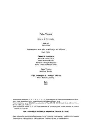 Ficha Técnica
Caderno de Actividades
Vasco Alves
Paula Aguiar
Maria de Lurdes Costa
Maria Manuela Moura
Maria da Conceição Baptista
Maria Teresa Gomes de Abreu
Madalena Guedes
Maria Manuela Lourenço
2002
Director
Coordenadora do N úcleo de Educação Pré-Escolar
Concepção do Caderno
Apoio Técnico
Capa, Ilustrações e Concepção Gráfica
Data
Este caderno foi concebido no âmbito do projecto "Travelling Early Learners" da EFECOT (European
Federation for the Education of the Occupational Travellers) do qual Portugal é membro.
As actividades das páginas: 15, 16, 17, 18, 19, 22, 26 e 28 foram adaptadas de “PrimeiraAventuranoMundodaCiência”,
Maria Isabel de Mendonça Soares, sobre a documentação de B.Morris Parker, Verbo.
As actividades das áginas: 20 e 21 foram adaptadas de “JogosII”, ME, 1987, Direcção Geral do Ensino Básico,
Divisão da Educação Pré-Escolar.
As actividades das páginas 33, 34 e 37 foram adaptadas de ”hetboekvan Yoek”, versão holandesa do projecto
“Travelling Early Learners”
Com a colaboração da Direcção Regional de Educação de Lisboa
 