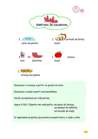 9
caixa de palitos maçã
lata salsichas maçã
laranja aos gomos
1
1 cortada às fatias
1 de 1 inteira
ESPETADA DE SALSICHAS
Descascar a laranja e partir os gomos ao meio.
Descascar a maçã e partir aos bocadinhos.
Cortar as salsichas em três partes.
Agora é fácil...Espetar em cada palito: um gomo de laranja,
um pedaço de salsicha,
um bocado de maçã.
Ir espetando os palitos já prontos na maçã inteira, a toda a volta.
palitos
1
 
