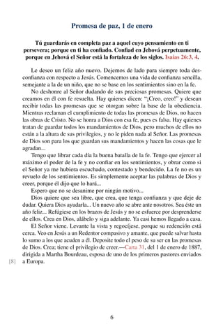 Promesa de paz, 1 de enero
Tú guardarás en completa paz a aquel cuyo pensamiento en ti
persevera; porque en ti ha conﬁado. Conﬁad en Jehová perpetuamente,
porque en Jehová el Señor está la fortaleza de los siglos. Isaías 26:3, 4.
Le deseo un feliz año nuevo. Dejemos de lado para siempre toda des-
conﬁanza con respecto a Jesús. Comencemos una vida de conﬁanza sencilla,
semejante a la de un niño, que no se base en los sentimientos sino en la fe.
No deshonre al Señor dudando de sus preciosas promesas. Quiere que
creamos en él con fe resuelta. Hay quienes dicen: “¡Creo, creo!” y desean
recibir todas las promesas que se otorgan sobre la base de la obediencia.
Mientras reclaman el cumplimiento de todas las promesas de Dios, no hacen
las obras de Cristo. No se honra a Dios con esa fe, pues es falsa. Hay quienes
tratan de guardar todos los mandamientos de Dios, pero muchos de ellos no
están a la altura de sus privilegios, y no le piden nada al Señor. Las promesas
de Dios son para los que guardan sus mandamientos y hacen las cosas que le
agradan...
Tengo que librar cada día la buena batalla de la fe. Tengo que ejercer al
máximo el poder de la fe y no conﬁar en los sentimientos, y obrar como si
el Señor ya me hubiera escuchado, contestado y bendecido. La fe no es un
revuelo de los sentimientos. Es simplemente aceptar las palabras de Dios y
creer, porque él dijo que lo hará...
Espero que no se desanime por ningún motivo...
Dios quiere que sea libre, que crea, que tenga conﬁanza y que deje de
dudar. Quiera Dios ayudarla... Un nuevo año se abre ante nosotros. Sea éste un
año feliz... Refúgiese en los brazos de Jesús y no se esfuerce por desprenderse
de ellos. Crea en Dios, alábelo y siga adelante. Ya casi hemos llegado a casa.
El Señor viene. Levante la vista y regocíjese, porque su redención está
cerca. Veo en Jesús a un Redentor compasivo y amante, que puede salvar hasta
lo sumo a los que acuden a él. Deposite todo el peso de su ser en las promesas
de Dios. Crea; tiene el privilegio de creer.—Carta 31, del 1 de enero de 1887,
dirigida a Martha Bourdeau, esposa de uno de los primeros pastores enviados
a Europa.[8]
6
 