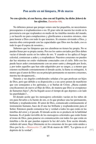 Pon aceite en mi lámpara, 30 de marzo
No con ejército, ni con fuerza, sino con mi Espíritu, ha dicho Jehová de
los ejércitos. Zacarías 4:6.
No debemos pensar que porque somos una luz pequeñita, no necesitamos
preocuparnos si resplandecemos o no. El gran valor de nuestra luz reside en la
persistencia con que resplandece en medio de las tinieblas morales del mundo,
y en hacerlo no para complacernos y gloriﬁcarnos a nosotros mismos, sino
para honrar a Dios con todo lo que tenemos. Si estamos sirviendo a Dios, y
nuestra obra corresponde con las capacidades que Dios nos ha dado, eso es
todo lo que él espera de nosotros...
Sabemos que las lámparas que nos alumbran no tienen luz propia. No se
pueden llenar por su propia cuenta. Por eso los santos enviados por Dios deben
vaciar el dorado aceite en los tubos de oro. Y cuando se les aplica el fuego
celestial, comienzan a arder y a resplandecer. Nuestros corazones no pueden
dar luz mientras no estén vitalmente conectados con el cielo. Sólo eso los
puede hacer arder constantemente con un amor santo y abnegado por Jesús,
y por todos aquellos que han sido adquiridos por su sangre, y a menos que
estemos recibiendo constantemente el dorado aceite, la llama se extinguirá. A
menos que el amor de Dios sea un principio permanente en nuestros corazones,
nuestra luz desaparecerá...
Satanás y sus ángeles confederados señalan a los que profesan ser hijos
de Dios, pero que debido a su disposición y a sus actos ponen de maniﬁesto
que son semejantes a los apóstatas, y se burlan de Cristo. ¿Hasta cuándo
cruciﬁcaremos de nuevo al Hijo de Dios, de manera que Dios se avergüence
de llamarnos hijos? ¿No ha llegado acaso el tiempo de que dejemos a un lado
las puerilidades?...
El dorado aceite que los mensajeros celestiales vacían en los tubos de
oro para llevarlos a la fuente de oro, es lo que produce una luz permanente,
brillante y resplandeciente. El amor de Dios, comunicado continuamente al
instrumento humano, hace de él una luz brillante y resplandeciente para el
Señor. Entonces puede comunicar luz y verdad a todos los que están en las
tinieblas del error y el pecado. El dorado aceite no es producto de la habilidad
humana. Es el poder invisible de los mensajeros celestiales que están frente
al trono de Dios, para ponerse en comunicación con todos los que están en
tinieblas a ﬁn de que puedan esparcir la luz del cielo. Este aceite dorado,
símbolo del amor, ﬂuye libremente en los corazones de los que están unidos a
Dios por la fe.—Manuscrito 27, del 30 de marzo de 1897, “La iglesia es el
depósito de la verdad”. [97]
97
 