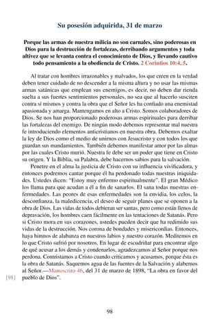 Su posesión adquirida, 31 de marzo
Porque las armas de nuestra milicia no son carnales, sino poderosas en
Dios para la destrucción de fortalezas, derribando argumentos y toda
altivez que se levanta contra el conocimiento de Dios, y llevando cautivo
todo pensamiento a la obediencia de Cristo. 2 Corintios 10:4, 5.
Al tratar con hombres irrazonables y malvados, los que creen en la verdad
deben tener cuidado de no descender a la misma altura y no usar las mismas
armas satánicas que emplean sus enemigos, es decir, no deben dar rienda
suelta a sus fuertes sentimientos personales, no sea que al hacerlo susciten
contra sí mismos y contra la obra que el Señor les ha conﬁado una enemistad
apasionada y amarga. Mantengamos en alto a Cristo. Somos colaboradores de
Dios. Se nos han proporcionado poderosas armas espirituales para derribar
las fortalezas del enemigo. De ningún modo debemos representar mal nuestra
fe introduciendo elementos anticristianos en nuestra obra. Debemos exaltar
la ley de Dios como el medio de unirnos con Jesucristo y con todos los que
guardan sus mandamientos. También debemos manifestar amor por las almas
por las cuales Cristo murió. Nuestra fe debe ser un poder que tiene en Cristo
su origen. Y la Biblia, su Palabra, debe hacernos sabios para la salvación.
Penetre en el alma la justicia de Cristo con su inﬂuencia viviﬁcadora, y
entonces podremos cantar porque él ha perdonado todas nuestras iniquida-
des. Ustedes dicen: “Estoy muy enfermo espiritualmente”. El gran Médico
los llama para que acudan a él a ﬁn de sanarlos. El sana todas nuestras en-
fermedades. Las peores de esas enfermedades son la envidia, los celos, la
desconﬁanza, la maledicencia, el deseo de seguir planes que se oponen a la
obra de Dios. Las vidas de todos debieran ser santas, pero como están llenos de
depravación, los hombres caen fácilmente en las tentaciones de Satanás. Pero
si Cristo mora en sus corazones, ustedes pueden decir que ha redimido sus
vidas de la destrucción. Nos corona de bondades y misericordias. Entonces,
haya himnos de alabanza en nuestros labios y nuestro corazón. Meditemos en
lo que Cristo sufrió por nosotros. En lugar de escudriñar para encontrar algo
de qué acusar a los demás y condenarlos, agradezcamos al Señor porque nos
perdona. Contristamos a Cristo cuando criticamos y acusamos, porque ésta es
la obra de Satanás. Saquemos agua de las fuentes de la Salvación y alabemos
al Señor.—Manuscrito 46, del 31 de marzo de 1898, “La obra en favor del
pueblo de Dios”.[98]
98
 