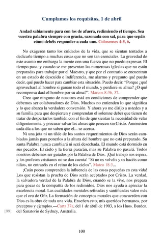 Cumplamos los requisitos, 1 de abril
Andad sabiamente para con los de afuera, redimiendo el tiempo. Sea
vuestra palabra siempre con gracia, sazonada con sal, para que sepáis
cómo debéis responder a cada uno. Colosenses 4:5, 6.
No exageren tanto los cuidados de la vida, que se sientan tentados a
dedicarle tiempo a muchas cosas que no son tan esenciales. La gravedad de
este asunto me embarga la mente con una fuerza que no puedo expresar. El
tiempo pasa, y cuando se me presentan las numerosas iglesias que no están
preparadas para trabajar por el Maestro, y que por el contrario se encuentran
en un estado de descuido e indiferencia, me alarmo y pregunto qué puedo
decir, qué puedo hacer para cambiar esta situación. Puedo decir: “Porque ¿qué
aprovechará al hombre si ganare todo el mundo, y perdiere su alma? ¿O qué
recompensa dará el hombre por su alma?”. Marcos 8:36, 37.
Creo que ninguno de nosotros está en condiciones de comprender que
debemos ser colaboradores de Dios. Muchos no entienden lo que signiﬁca
y lo que abarca la verdadera conversión. Y ahora yo me dirijo a ustedes y a
su familia para que despierten y comprendan el solemne deber que tienen de
tratar de despertarlos también con el ﬁn de que sientan la necesidad de velar
diligentemente, y procurar salvar las almas que perecen sin Cristo. Amonesten
cada día a los que no saben que el... se acerca.
Ni una jota ni un tilde de los santos requerimientos de Dios serán cam-
biados jamás para ponerlos a la altura del hombre que no está preparado. Su
santa Palabra nunca cambiará ni será desechada. El mundo está dormido en
sus pecados. El cielo y la tierra pasarán, mas su Palabra no pasará. Todos
nosotros debemos ser guiados por la Palabra de Dios. ¡Qué trabajo nos espera,
y los profesos cristianos no se dan cuenta! “Si no os volvéis y os hacéis como
niños, no entraréis en el reino de los cielos”. Mateo 18:3...
¡Cuán pocos comprenden la inﬂuencia de las cosas pequeñas en esta vida!
Los que resistan la prueba de Dios serán aceptados por Cristo. La verdad,
la salvadora verdad de la Palabra de Dios, cuando se la vive, nos prepara
para gozar de la compañía de los redimidos. Dios nos ayuda a apreciar la
excelencia moral. Las cualidades mentales reﬁnadas y santiﬁcadas valen más
que el oro de Oﬁr. La formación de conceptos morales que concuerden con
Dios es la obra de toda una vida. Enseñen esto, mis queridos hermanos, por
preceptos y ejemplos.—Carta 37a, del 1 de abril de 1903, a los Hnos. Burden,
del Sanatorio de Sydney, Australia.[99]
100
 