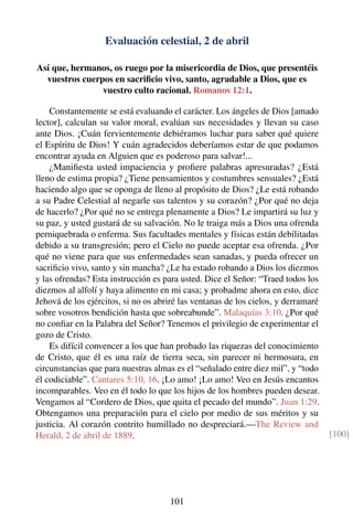 Evaluación celestial, 2 de abril
Así que, hermanos, os ruego por la misericordia de Dios, que presentéis
vuestros cuerpos en sacriﬁcio vivo, santo, agradable a Dios, que es
vuestro culto racional. Romanos 12:1.
Constantemente se está evaluando el carácter. Los ángeles de Dios [amado
lector], calculan su valor moral, evalúan sus necesidades y llevan su caso
ante Dios. ¡Cuán fervientemente debiéramos luchar para saber qué quiere
el Espíritu de Dios! Y cuán agradecidos deberíamos estar de que podamos
encontrar ayuda en Alguien que es poderoso para salvar!...
¿Maniﬁesta usted impaciencia y proﬁere palabras apresuradas? ¿Está
lleno de estima propia? ¿Tiene pensamientos y costumbres sensuales? ¿Está
haciendo algo que se oponga de lleno al propósito de Dios? ¿Le está robando
a su Padre Celestial al negarle sus talentos y su corazón? ¿Por qué no deja
de hacerlo? ¿Por qué no se entrega plenamente a Dios? Le impartirá su luz y
su paz, y usted gustará de su salvación. No le traiga más a Dios una ofrenda
perniquebrada o enferma. Sus facultades mentales y físicas están debilitadas
debido a su transgresión; pero el Cielo no puede aceptar esa ofrenda. ¿Por
qué no viene para que sus enfermedades sean sanadas, y pueda ofrecer un
sacriﬁcio vivo, santo y sin mancha? ¿Le ha estado robando a Dios los diezmos
y las ofrendas? Esta instrucción es para usted. Dice el Señor: “Traed todos los
diezmos al alfolí y haya alimento en mi casa; y probadme ahora en esto, dice
Jehová de los ejércitos, si no os abriré las ventanas de los cielos, y derramaré
sobre vosotros bendición hasta que sobreabunde”. Malaquías 3:10. ¿Por qué
no conﬁar en la Palabra del Señor? Tenemos el privilegio de experimentar el
gozo de Cristo.
Es difícil convencer a los que han probado las riquezas del conocimiento
de Cristo, que él es una raíz de tierra seca, sin parecer ni hermosura, en
circunstancias que para nuestras almas es el “señalado entre diez mil”, y “todo
él codiciable”. Cantares 5:10, 16. ¡Lo amo! ¡Lo amo! Veo en Jesús encantos
incomparables. Veo en él todo lo que los hijos de los hombres pueden desear.
Vengamos al “Cordero de Dios, que quita el pecado del mundo”. Juan 1:29.
Obtengamos una preparación para el cielo por medio de sus méritos y su
justicia. Al corazón contrito humillado no despreciará.—The Review and
Herald, 2 de abril de 1889. [100]
101
 