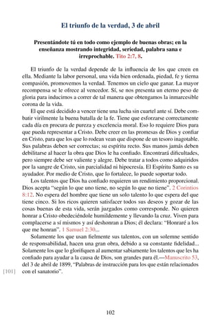 El triunfo de la verdad, 3 de abril
Presentándote tú en todo como ejemplo de buenas obras; en la
enseñanza mostrando integridad, seriedad, palabra sana e
irreprochable. Tito 2:7, 8.
El triunfo de la verdad depende de la inﬂuencia de los que creen en
ella. Mediante la labor personal, una vida bien ordenada, piedad, fe y tierna
compasión, promovemos la verdad. Tenemos un cielo que ganar. La mayor
recompensa se le ofrece al vencedor. Sí, se nos presenta un eterno peso de
gloria para inducirnos a correr de tal manera que obtengamos la inmarcesible
corona de la vida.
El que está decidido a vencer tiene una lucha sin cuartel ante sí. Debe com-
batir virilmente la buena batalla de la fe. Tiene que esforzarse correctamente
cada día en procura de pureza y excelencia moral. Eso lo requiere Dios para
que pueda representar a Cristo. Debe creer en las promesas de Dios y conﬁar
en Cristo, para que los que lo rodean vean que dispone de un tesoro inagotable.
Sus palabras deben ser correctas; su espíritu recto. Sus manos jamás deben
debilitarse al hacer la obra que Dios le ha conﬁado. Encontrará diﬁcultades,
pero siempre debe ser valiente y alegre. Debe tratar a todos como adquiridos
por la sangre de Cristo, sin parcialidad ni hipocresía. El Espíritu Santo es su
ayudador. Por medio de Cristo, que lo fortalece, lo puede soportar todo.
Los talentos que Dios ha conﬁado requieren un rendimiento proporcional.
Dios acepta “según lo que uno tiene, no según lo que no tiene”. 2 Corintios
8:12. No espera del hombre que tiene un solo talento lo que espera del que
tiene cinco. Si los ricos quieren satisfacer todos sus deseos y gozar de las
cosas buenas de esta vida, serán juzgados como corresponde. No quieren
honrar a Cristo obedeciéndole humildemente y llevando la cruz. Viven para
complacerse a sí mismos y así deshonran a Dios; él declara: “Honraré a los
que me honran”. 1 Samuel 2:30...
Solamente los que usan ﬁelmente sus talentos, con un solemne sentido
de responsabilidad, hacen una gran obra, debido a su constante ﬁdelidad...
Solamente los que lo gloriﬁquen al aumentar sabiamente los talentos que les ha
conﬁado para ayudar a la causa de Dios, son grandes para él.—Manuscrito 53,
del 3 de abril de 1899, “Palabras de instrucción para los que están relacionados
con el sanatorio”.[101]
102
 
