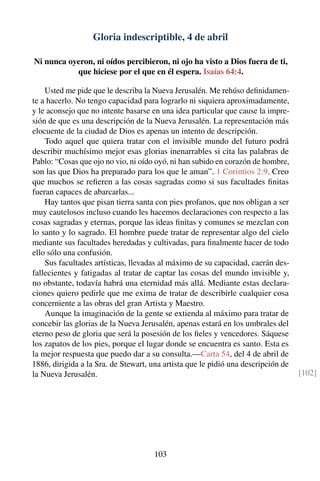 Gloria indescriptible, 4 de abril
Ni nunca oyeron, ni oídos percibieron, ni ojo ha visto a Dios fuera de ti,
que hiciese por el que en él espera. Isaías 64:4.
Usted me pide que le describa la Nueva Jerusalén. Me rehúso deﬁnidamen-
te a hacerlo. No tengo capacidad para lograrlo ni siquiera aproximadamente,
y le aconsejo que no intente basarse en una idea particular que cause la impre-
sión de que es una descripción de la Nueva Jerusalén. La representación más
elocuente de la ciudad de Dios es apenas un intento de descripción.
Todo aquel que quiera tratar con el invisible mundo del futuro podrá
describir muchísimo mejor esas glorias inenarrables si cita las palabras de
Pablo: “Cosas que ojo no vio, ni oído oyó, ni han subido en corazón de hombre,
son las que Dios ha preparado para los que le aman”. 1 Corintios 2:9. Creo
que muchos se reﬁeren a las cosas sagradas como si sus facultades ﬁnitas
fueran capaces de abarcarlas...
Hay tantos que pisan tierra santa con pies profanos, que nos obligan a ser
muy cautelosos incluso cuando les hacemos declaraciones con respecto a las
cosas sagradas y eternas, porque las ideas ﬁnitas y comunes se mezclan con
lo santo y lo sagrado. El hombre puede tratar de representar algo del cielo
mediante sus facultades heredadas y cultivadas, para ﬁnalmente hacer de todo
ello sólo una confusión.
Sus facultades artísticas, llevadas al máximo de su capacidad, caerán des-
fallecientes y fatigadas al tratar de captar las cosas del mundo invisible y,
no obstante, todavía habrá una eternidad más allá. Mediante estas declara-
ciones quiero pedirle que me exima de tratar de describirle cualquier cosa
concerniente a las obras del gran Artista y Maestro.
Aunque la imaginación de la gente se extienda al máximo para tratar de
concebir las glorias de la Nueva Jerusalén, apenas estará en los umbrales del
eterno peso de gloria que será la posesión de los ﬁeles y vencedores. Sáquese
los zapatos de los pies, porque el lugar donde se encuentra es santo. Esta es
la mejor respuesta que puedo dar a su consulta.—Carta 54, del 4 de abril de
1886, dirigida a la Sra. de Stewart, una artista que le pidió una descripción de
la Nueva Jerusalén. [102]
103
 