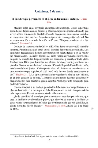 Unánimes, 2 de enero
El que dice que permanece en él, debe andar como él anduvo. 1 Juan
2:6.
Muchos están en el territorio encantado del enemigo. Cosas superﬂuas
como ﬁestas fatuas, cantos, bromas y chistes ocupan sus mentes, de modo que
sirven a Dios con corazón dividido. Cuando hacen estas cosas un ser invisible
se encuentra entre ustedes. Satanás está presente con regocijo infernal. No
se presta atención a esta declaración de Cristo: “Ninguno puede servir a dos
señores”. Mateo 6:24.
Después de la ascensión de Cristo, el Espíritu Santo no descendió inmedia-
tamente. Pasaron diez días antes que el Espíritu Santo fuera derramado. Los
discípulos dedicaron ese tiempo a prepararse con mucho fervor a ﬁn de recibir
tan precioso don. Los ricos tesoros del cielo fueron derramados sobre ellos
después de escudriñar diligentemente sus corazones y sacriﬁcar todo ídolo.
Estaban ante Dios para humillar sus almas, fortalecer su fe y confesar sus
pecados. Sus corazones latían al unísono. “Cuando llegó el día de Pentecostés,
estaban unánimes juntos. Y de repente vino del cielo un estruendo como de
un viento recio que soplaba, el cual llenó toda la casa donde estaban senta-
dos”. Hechos 2:1, 2. La iglesia necesita una experiencia similar aquí mismo,
en el gran corazón de la obra.*
¿Estamos examinando nuestros corazones y
preparándonos para recibir la gracia celestial? El Señor está esperando para
poder derramarla.
Dios se revelará a su pueblo, pero todos debemos estar empeñados en la
obra de buscarlo... La tarea que se debe llevar a cabo en este tiempo es de lo
más importante. Esta es una cuestión de vida o muerte...
¿Se le permitirá al enemigo, precisamente en este tiempo solemne, que
cree tal ambiente de diversión y placer, que absorba las mentes y las llene de
cosas vanas y pensamientos frívolos que no tienen nada que ver con Dios, ni
con la eternidad ni con el cielo?—Manuscrito 38, 1890, diario del 2 de enero
de 1890. [9]
*
Se reﬁere a Battle Creek, Míchigan, sede de la obra desde 1885 hasta 1903.
7
 