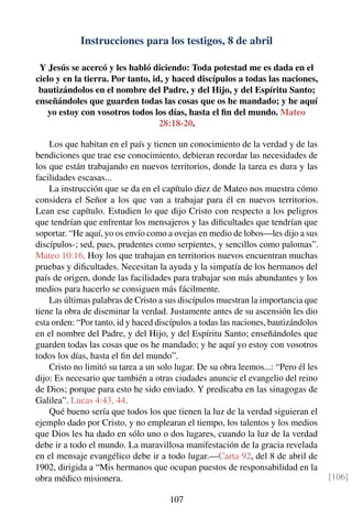 Instrucciones para los testigos, 8 de abril
Y Jesús se acercó y les habló diciendo: Toda potestad me es dada en el
cielo y en la tierra. Por tanto, id, y haced discípulos a todas las naciones,
bautizándolos en el nombre del Padre, y del Hijo, y del Espíritu Santo;
enseñándoles que guarden todas las cosas que os he mandado; y he aquí
yo estoy con vosotros todos los días, hasta el ﬁn del mundo. Mateo
28:18-20.
Los que habitan en el país y tienen un conocimiento de la verdad y de las
bendiciones que trae ese conocimiento, debieran recordar las necesidades de
los que están trabajando en nuevos territorios, donde la tarea es dura y las
facilidades escasas...
La instrucción que se da en el capítulo diez de Mateo nos muestra cómo
considera el Señor a los que van a trabajar para él en nuevos territorios.
Lean ese capítulo. Estudien lo que dijo Cristo con respecto a los peligros
que tendrían que enfrentar los mensajeros y las diﬁcultades que tendrían que
soportar. “He aquí, yo os envío como a ovejas en medio de lobos—les dijo a sus
discípulos-; sed, pues, prudentes como serpientes, y sencillos como palomas”.
Mateo 10:16. Hoy los que trabajan en territorios nuevos encuentran muchas
pruebas y diﬁcultades. Necesitan la ayuda y la simpatía de los hermanos del
país de origen, donde las facilidades para trabajar son más abundantes y los
medios para hacerlo se consiguen más fácilmente.
Las últimas palabras de Cristo a sus discípulos muestran la importancia que
tiene la obra de diseminar la verdad. Justamente antes de su ascensión les dio
esta orden: “Por tanto, id y haced discípulos a todas las naciones, bautizándolos
en el nombre del Padre, y del Hijo, y del Espíritu Santo; enseñándoles que
guarden todas las cosas que os he mandado; y he aquí yo estoy con vosotros
todos los días, hasta el ﬁn del mundo”.
Cristo no limitó su tarea a un solo lugar. De su obra leemos...: “Pero él les
dijo: Es necesario que también a otras ciudades anuncie el evangelio del reino
de Dios; porque para esto he sido enviado. Y predicaba en las sinagogas de
Galilea”. Lucas 4:43, 44.
Qué bueno sería que todos los que tienen la luz de la verdad siguieran el
ejemplo dado por Cristo, y no emplearan el tiempo, los talentos y los medios
que Dios les ha dado en sólo uno o dos lugares, cuando la luz de la verdad
debe ir a todo el mundo. La maravillosa manifestación de la gracia revelada
en el mensaje evangélico debe ir a todo lugar.—Carta 92, del 8 de abril de
1902, dirigida a “Mis hermanos que ocupan puestos de responsabilidad en la
obra médico misionera. [106]
107
 