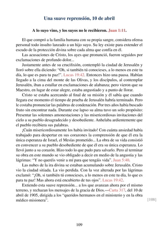 Una suave reprensión, 10 de abril
A lo suyo vino, y los suyos no le recibieron. Juan 1:11.
El que compró a la familia humana con su propia sangre, considera ofensa
personal todo insulto lanzado a un hijo suyo. Su ley existe para extender el
escudo de la protección divina sobre cada alma que confía en él.
Las acusaciones de Cristo, los ayes que pronunció, fueron seguidos por
exclamaciones de profundo dolor...
Justamente antes de su cruciﬁxión, contempló la ciudad de Jerusalén y
lloró sobre ella diciendo: “Oh, si también tú conocieses, a lo menos en este tu
día, lo que es para tu paz!”. Lucas 19:42. Entonces hizo una pausa. Habían
llegado a la cima del monte de las Olivas, y los discípulos, al contemplar
Jerusalén, iban a estallar en exclamaciones de alabanza; pero vieron que su
Maestro, en lugar de estar alegre, estaba angustiado y a punto de llorar.
Cristo se estaba acercando al ﬁnal de su misión y él sabía que cuando
llegara ese momento el tiempo de prueba de Jerusalén habría terminado. Pero
le costaba pronunciar las palabras de condenación. Por tres años había buscado
fruto sin encontrar nada. Durante ese lapso su alma tuvo un solo propósito:
Presentar las solemnes amonestaciones y las misericordiosas invitaciones del
cielo a su pueblo desagradecido y desobediente. Anhelaba ardientemente que
el pueblo recibiera sus palabras.
¡Cuán misericordiosamente los había invitado! Con cuánta ansiedad había
trabajado para despertar en sus corazones la comprensión de que él era la
única esperanza de Israel, el Mesías prometido... La obra de su vida consistió
en convencer a su pueblo desobediente de que él era su única esperanza. Lo
llevó junto a su corazón. Hizo todo lo que pudo para salvarlo. Pero al terminar
su obra en este mundo se vio obligado a decir en medio de la angustia y las
lágrimas: “Y no queréis venir a mí para que tengáis vida”. Juan 5:40.
Las nubes de la ira divina se estaban acumulando sobre Jerusalén. Cristo
vio la ciudad sitiada. La vio perdida. Con la voz alterada por las lágrimas
exclamó: “¡Oh, si también tú conocieses, a lo menos en este tu día, lo que es
para tu paz! Mas ahora está encubierto de tus ojos”. Lucas 19:42.
Extiendo esta suave reprensión... a los que avanzan ahora por el mismo
terreno, y rechazan los mensajes de la gracia de Dios.—Carta 317, del 10 de
abril de 1905, dirigida a los “queridos hermanos en el ministerio y en la obra
médico misionera”. [108]
109
 