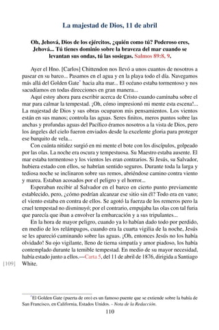 La majestad de Dios, 11 de abril
Oh, Jehová, Dios de los ejércitos, ¿quién como tú? Poderoso eres,
Jehová... Tú tienes dominio sobre la braveza del mar cuando se
levantan sus ondas, tú las sosiegas. Salmos 89:8, 9.
Ayer el Hno. [Carlos] Chittendon nos llevó a unos cuantos de nosotros a
pasear en su barco... Pasamos en el agua y en la playa todo el día. Navegamos
más allá del Golden Gate*
hacia alta mar... El océano estaba tormentoso y nos
sacudíamos en todas direcciones en gran manera...
Aquí estoy ahora para escribir acerca de Cristo cuando caminaba sobre el
mar para calmar la tempestad. ¡Oh, cómo impresionó mi mente esta escena!...
La majestad de Dios y sus obras ocuparon mis pensamientos. Los vientos
están en sus manos; controla las aguas. Seres ﬁnitos, meros puntos sobre las
anchas y profundas aguas del Pacíﬁco éramos nosotros a la vista de Dios, pero
los ángeles del cielo fueron enviados desde la excelente gloria para proteger
ese barquito de vela...
Con cuánta nitidez surgió en mi mente el bote con los discípulos, golpeado
por las olas. La noche era oscura y tempestuosa. Su Maestro estaba ausente. El
mar estaba tormentoso y los vientos les eran contrarios. Si Jesús, su Salvador,
hubiera estado con ellos, se habrían sentido seguros. Durante toda la larga y
tediosa noche se inclinaron sobre sus remos, abriéndose camino contra viento
y marea. Estaban acosados por el peligro y el horror...
Esperaban recibir al Salvador en el barco en cierto punto previamente
establecido, pero, ¿cómo podrían alcanzar ese sitio sin él? Todo era en vano;
el viento estaba en contra de ellos. Se agotó la fuerza de los remeros pero la
cruel tempestad no disminuyó; por el contrario, empujaba las olas con tal furia
que parecía que iban a envolver la embarcación y a sus tripulantes...
En la hora de mayor peligro, cuando ya lo habían dado todo por perdido,
en medio de los relámpagos, cuando era la cuarta vigilia de la noche, Jesús
se les apareció caminando sobre las aguas. ¡Oh, entonces Jesús no los había
olvidado! Su ojo vigilante, lleno de tierna simpatía y amor piadoso, los había
contemplado durante la temible tempestad. En medio de su mayor necesidad,
había estado junto a ellos.—Carta 5, del 11 de abril de 1876, dirigida a Santiago
White.[109]
*
El Golden Gate (puerta de oro) es un famoso puente que se extiende sobre la bahía de
San Francisco, en California, Estados Unidos. - Nota de la Redacción.
110
 