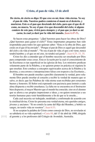 Cristo, el pan de vida, 13 de abril
De cierto, de cierto os digo: El que cree en mí, tiene vida eterna. Yo soy
el pan de vida. Vuestros padres comieron el maná en el desierto, y
murieron. Este es el pan que desciende del cielo, para que el que de él
come, no muera. Yo soy el pan vivo que descendió del cielo; si alguno
comiere de este pan, vivirá para siempre; y el pan que yo daré es mi
carne, la cual yo daré por la vida del mundo. Juan 6:47-51.
Se hacen estas preguntas: “¿Qué haremos para hacer las obras de Dios?
¿Qué haremos para ganar el cielo?” Estas importantes preguntas han sido
respondidas para todos los que quieran saber: “Esta es la obra de Dios, que
creáis en el que él ha enviado”. “Porque el pan de Dios es aquel que descendió
del cielo y da vida al mundo”. “Yo soy el pan de vida; el que a mí viene, nunca
tendrá hambre; y el que en mí cree, no tendrá sed jamás”. Juan 6:29, 33, 35.
Cristo les dio a entender que el hombre necesita ser enseñado por Dios
para comprender estas cosas. Esta es la razón por la cual el conocimiento de
las Escrituras es tan superﬁcial en las iglesias de hoy. Los ministros predican
solamente parte de la Palabra, y no quieren poner en práctica ni siquiera lo
que enseñan. Esto conduce a conceptos equivocados acerca de la Palabra y la
doctrina, y crea errores e interpretaciones falsas con respecto a las Escrituras...
El hombre nos puede enseñar a percibir claramente la verdad, pero sola-
mente Dios puede enseñar al corazón a recibir la verdad de manera que se
salve, es decir, que las Palabras de vida eterna sean recibidas por corazones
buenos y honestos. El Señor está esperando con paciencia para instruir a cada
alma dispuesta a recibir enseñanza. La falta no se encuentra en el Instructor
bien dispuesto, el mayor Maestro que el mundo ha conocido, sino en el alumno
que se aferra a sus propias impresiones e ideas, y no quiere renunciar a sus
teorías humanas para venir humildemente a ﬁn de que se le enseñe...
Cada cual necesita ser trabajado, modelado y conformado de acuerdo con
la similitud divina. Cristo les presenta esta verdad eterna, mis queridos amigos,
jóvenes y ancianos: “Si no coméis la carne del Hijo del Hombre, y bebéis su
sangre, no tenéis vida en vosotros”. Juan 6:53.
Si no aceptan la palabra de Cristo como consejo de Dios, no revelarán ni
su sabiduría ni su vida espiritual.—Carta 88, del 13 de abril de 1900, dirigida
al gerente y a los profesores del Colegio de Avondale, Australia.[111]
112
 