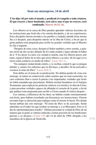 Sean sus mensajeros, 14 de abril
Y les dijo: Id por todo el mundo y predicad el evangelio a toda criatura.
El que creyere y fuere bautizado, será salvo; mas el que no creyere, será
condenado. Marcos 16:15, 16.
Los obreros en la causa de Dios pueden aprender valiosas lecciones de
las instrucciones que Jesús dio a los setenta discípulos, y de sus experiencias.
Estos discípulos fueron enviados a los pueblos y ciudades adonde Jesús mismo
iba a ir después, para despertar interés en la obra de Cristo, a ﬁn de que la
gente pudiera estar preparada para recibir las grandes verdades que el Maestro
les iba a impartir...
“Después de estas cosas, designó el Señor también a otros setenta, a quie-
nes envió de dos en dos delante de él a toda ciudad y lugar adonde él había
de ir. Y les decía: La mies a la verdad es mucha, mas los obreros pocos; por
tanto, rogad al Señor de la mies que envíe obreros a su mies. Id; he aquí yo os
envío como corderos en medio de lobos”. Lucas 10:1-3...
“En cualquier ciudad donde entréis, y os reciban, comed lo que os pongan
delante; y sanad a los enfermos que en ella haya, y decidles: Se ha acercado a
vosotros el reino de Dios”. Lucas 10:8, 9.
Este debía ser el tema de su predicación. No debían perder de vista este
mensaje, ni entrar en controversia sobre asuntos que no eran esenciales; en
caso contrario iban a cerrar la puerta a las importantes verdades que Jesús
les había mandado que presentaran. Debían enseñar basándose en el Antiguo
Testamento, para explicar las profecías relativas a la misión y la obra de Cristo,
y para presentar verdades capaces de ablandar el corazón de la gente, a ﬁn de
que pudiera estar preparada para recibir a Cristo cuando él viniera después...
Los setenta, a diferencia de los doce, no habían estado constantemente
con Jesús, pero habían escuchado con frecuencia sus instrucciones. Fueron
enviados bajo su dirección para trabajar como él mismo lo hacía. Por donde
fueran debían dar este mensaje: “El reino de Dios se ha acercado. Serán
admitidos en él todos los que reciban su mensaje y a su Mensajero. Este es el
día de oportunidad para ustedes”. Debían presentar la verdad de Dios de tal
manera que la gente se sintiera inducida a tomar posesión de las bendiciones
puestas a su alcance.—Carta 119, del 14 de abril de 1905, dirigida a los
miembros de la Iglesia de Nashville. [112]
113
 