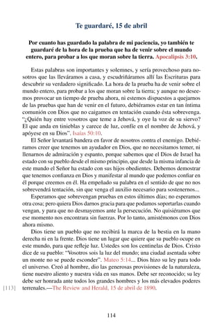 Te guardaré, 15 de abril
Por cuanto has guardado la palabra de mi paciencia, yo también te
guardaré de la hora de la prueba que ha de venir sobre el mundo
entero, para probar a los que moran sobre la tierra. Apocalipsis 3:10.
Estas palabras son importantes y solemnes, y sería provechoso para no-
sotros que las lleváramos a casa, y escudriñáramos allí las Escrituras para
descubrir su verdadero signiﬁcado. La hora de la prueba ha de venir sobre el
mundo entero, para probar a los que moran sobre la tierra; y aunque no desee-
mos provocar un tiempo de prueba ahora, ni estemos dispuestos a quejarnos
de las pruebas que han de venir en el futuro, debiéramos estar en tan íntima
comunión con Dios que no caigamos en tentación cuando ésta sobrevenga.
“¿Quién hay entre vosotros que teme a Jehová, y oye la voz de su siervo?
El que anda en tinieblas y carece de luz, confíe en el nombre de Jehová, y
apóyese en su Dios”. Isaías 50:10.
El Señor levantará bandera en favor de nosotros contra el enemigo. Debié-
ramos creer que tenemos un ayudador en Dios, que no necesitamos temer, ni
llenarnos de admiración y espanto, porque sabemos que el Dios de Israel ha
estado con su pueblo desde el mismo principio, que desde la misma infancia de
este mundo el Señor ha estado con sus hijos obedientes. Debemos demostrar
que tenemos conﬁanza en Dios y manifestar al mundo que podemos conﬁar en
él porque creemos en él. Ha empeñado su palabra en el sentido de que no nos
sobrevendrá tentación, sin que venga el auxilio necesario para sostenernos...
Esperamos que sobrevengan pruebas en estos últimos días; no esperamos
otra cosa; pero quiera Dios darnos gracia para que podamos soportarlas cuando
vengan, y para que no desmayemos ante la persecución. No quisiéramos que
ese momento nos encontrara sin fuerzas. Por lo tanto, amistémonos con Dios
ahora mismo.
Dios tiene un pueblo que no recibirá la marca de la bestia en la mano
derecha ni en la frente. Dios tiene un lugar que quiere que su pueblo ocupe en
este mundo, para que reﬂeje luz. Ustedes son los centinelas de Dios. Cristo
dice de su pueblo: “Vosotros sois la luz del mundo; una ciudad asentada sobre
un monte no se puede esconder”. Mateo 5:14... Dios hizo su ley para todo
el universo. Creó al hombre, dio las generosas provisiones de la naturaleza,
tiene nuestro aliento y nuestra vida en sus manos. Debe ser reconocido; su ley
debe ser honrada ante todos los grandes hombres y los más elevados poderes
terrenales.—The Review and Herald, 15 de abril de 1890.[113]
114
 