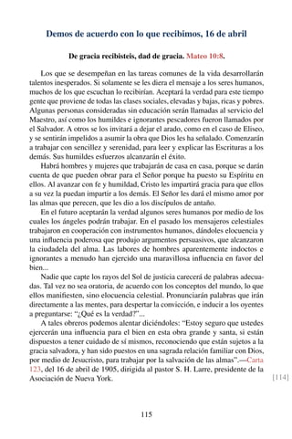 Demos de acuerdo con lo que recibimos, 16 de abril
De gracia recibisteis, dad de gracia. Mateo 10:8.
Los que se desempeñan en las tareas comunes de la vida desarrollarán
talentos inesperados. Si solamente se les diera el mensaje a los seres humanos,
muchos de los que escuchan lo recibirían. Aceptará la verdad para este tiempo
gente que proviene de todas las clases sociales, elevadas y bajas, ricas y pobres.
Algunas personas consideradas sin educación serán llamadas al servicio del
Maestro, así como los humildes e ignorantes pescadores fueron llamados por
el Salvador. A otros se los invitará a dejar el arado, como en el caso de Eliseo,
y se sentirán impelidos a asumir la obra que Dios les ha señalado. Comenzarán
a trabajar con sencillez y serenidad, para leer y explicar las Escrituras a los
demás. Sus humildes esfuerzos alcanzarán el éxito.
Habrá hombres y mujeres que trabajarán de casa en casa, porque se darán
cuenta de que pueden obrar para el Señor porque ha puesto su Espíritu en
ellos. Al avanzar con fe y humildad, Cristo les impartirá gracia para que ellos
a su vez la puedan impartir a los demás. El Señor les dará el mismo amor por
las almas que perecen, que les dio a los discípulos de antaño.
En el futuro aceptarán la verdad algunos seres humanos por medio de los
cuales los ángeles podrán trabajar. En el pasado los mensajeros celestiales
trabajaron en cooperación con instrumentos humanos, dándoles elocuencia y
una inﬂuencia poderosa que produjo argumentos persuasivos, que alcanzaron
la ciudadela del alma. Las labores de hombres aparentemente indoctos e
ignorantes a menudo han ejercido una maravillosa inﬂuencia en favor del
bien...
Nadie que capte los rayos del Sol de justicia carecerá de palabras adecua-
das. Tal vez no sea oratoria, de acuerdo con los conceptos del mundo, lo que
ellos maniﬁesten, sino elocuencia celestial. Pronunciarán palabras que irán
directamente a las mentes, para despertar la convicción, e inducir a los oyentes
a preguntarse: “¿Qué es la verdad?”...
A tales obreros podemos alentar diciéndoles: “Estoy seguro que ustedes
ejercerán una inﬂuencia para el bien en esta obra grande y santa, si están
dispuestos a tener cuidado de sí mismos, reconociendo que están sujetos a la
gracia salvadora, y han sido puestos en una sagrada relación familiar con Dios,
por medio de Jesucristo, para trabajar por la salvación de las almas”.—Carta
123, del 16 de abril de 1905, dirigida al pastor S. H. Larre, presidente de la
Asociación de Nueva York. [114]
115
 