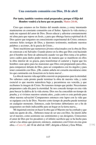 Una constante comunión con Dios, 18 de abril
Por tanto, también vosotros estad preparados; porque el Hijo del
Hombre vendrá a la hora que no pensáis. Mateo 24:44.
Creo que estamos en los límites del mundo eterno, y estoy intentando
mantenerme en constante comunión con el Señor. Aprecio la vida eterna y
nada me separará del amor de Dios. Deseo educar y adiestrar constantemente
mi alma para que repose en Jesús, y para que obtenga fuerza espiritual de él.
Dios quiere que tengamos un conocimiento experimental de Cristo; entonces
seremos ﬁeles testigos de Dios, y daremos testimonio, mediante nuestras
palabras y acciones, de la gracia de Cristo...
Temo muchísimo que numerosos jóvenes relacionados con la obra de Dios
no conozcan a mi Salvador. Cuando pienso en la obra que Dios está haciendo
por el hombre me lleno de admiración cuando veo que Dios toma a los pobres
seres caídos para darles poder moral, de manera que se maniﬁeste en ellos
la obra interior de su gracia, para transformar el carácter y lograr que los
hombres sean aptos para las mansiones que Dios está preparando para ellos,
para comparecer delante de Dios, para ser compañeros con los ángeles y para
tener comunión con Dios. ¡Oh, cuánto anhela mi corazón encontrarse entre
los que caminarán con Jesucristo en la tierra nueva!...
La obra de nuestra vida aquí debe consistir en prepararnos para la eternidad.
No sabemos cuán pronto puede terminar la obra de nuestra vida, y cuán
esencial es que nuestra naturaleza baja y pecaminosa sea vencida, y que
recibamos la imagen de Cristo. No tenemos tiempo que perder. Necesitamos
prepararnos cada día para la eternidad. Se nos concede tiempo en esta vida
para buscar la dádiva de la vida eterna. Dios nos ha concedido un tiempo de
prueba, y si vivimos nuestros setenta años, ¡cuán corto es este período para
obrar nuestra salvación! Comparemos entonces este lapso con la vida que
se equipara con la de Dios. Nuestro corto tiempo de prueba puede terminar
en cualquier momento. Entonces, cuán fervientes deberíamos ser a ﬁn de
asegurarnos un título indiscutible para un hogar en la tierra nueva...
Mi inquietud consiste en hacer la obra que el Maestro me ha conﬁado y que
nada me aparte de ella... Debemos tratar de ser uno con Dios. Su interés debe
ser el nuestro, como asimismo sus sentimientos y sus designios. Conocemos
el amor de Dios por los pecadores y el inﬁnito sacriﬁcio que se ha hecho para
salvar a las almas que perecen; entonces, unámonos con Cristo en esta gran
obra.—Carta 82, del 18 de abril de 1887, dirigida a Edson y Ema White. [116]
117
 