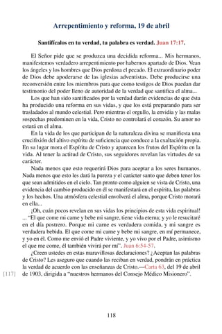 Arrepentimiento y reforma, 19 de abril
Santifícalos en tu verdad, tu palabra es verdad. Juan 17:17.
El Señor pide que se produzca una decidida reforma... Mis hermanos,
manifestemos verdadero arrepentimiento por habernos apartado de Dios. Vean
los ángeles y los hombres que Dios perdona el pecado. El extraordinario poder
de Dios debe apoderarse de las iglesias adventistas. Debe producirse una
reconversión entre los miembros para que como testigos de Dios puedan dar
testimonio del poder lleno de autoridad de la verdad que santiﬁca el alma...
Los que han sido santiﬁcados por la verdad darán evidencias de que ésta
ha producido una reforma en sus vidas, y que los está preparando para ser
trasladados al mundo celestial. Pero mientras el orgullo, la envidia y las malas
sospechas predominen en la vida, Cristo no controlará el corazón. Su amor no
estará en el alma.
En la vida de los que participan de la naturaleza divina se maniﬁesta una
cruciﬁxión del altivo espíritu de suﬁciencia que conduce a la exaltación propia.
En su lugar mora el Espíritu de Cristo y aparecen los frutos del Espíritu en la
vida. Al tener la actitud de Cristo, sus seguidores revelan las virtudes de su
carácter.
Nada menos que esto requerirá Dios para aceptar a los seres humanos.
Nada menos que esto les dará la pureza y el carácter santo que deben tener los
que sean admitidos en el cielo. Tan pronto como alguien se vista de Cristo, una
evidencia del cambio producido en él se manifestará en el espíritu, las palabras
y los hechos. Una atmósfera celestial envolverá el alma, porque Cristo morará
en ella...
¡Oh, cuán pocos revelan en sus vidas los principios de esta vida espiritual!
... “El que come mi carne y bebe mi sangre, tiene vida eterna; y yo le resucitaré
en el día postrero. Porque mi carne es verdadera comida, y mi sangre es
verdadera bebida. El que come mi carne y bebe mi sangre, en mí permanece,
y yo en él. Como me envió el Padre viviente, y yo vivo por el Padre, asimismo
el que me come, él también vivirá por mí”. Juan 6:54-57.
¿Creen ustedes en estas maravillosas declaraciones? ¿Aceptan las palabras
de Cristo? Les aseguro que cuando las reciban en verdad, pondrán en práctica
la verdad de acuerdo con las enseñanzas de Cristo.—Carta 63, del 19 de abril
de 1903, dirigida a “nuestros hermanos del Consejo Médico Misionero”.[117]
118
 