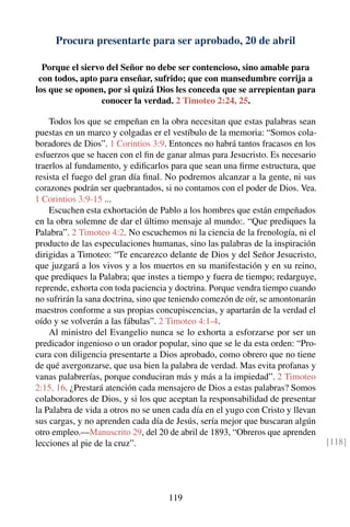 Procura presentarte para ser aprobado, 20 de abril
Porque el siervo del Señor no debe ser contencioso, sino amable para
con todos, apto para enseñar, sufrido; que con mansedumbre corrija a
los que se oponen, por si quizá Dios les conceda que se arrepientan para
conocer la verdad. 2 Timoteo 2:24, 25.
Todos los que se empeñan en la obra necesitan que estas palabras sean
puestas en un marco y colgadas er el vestíbulo de la memoria: “Somos cola-
boradores de Dios”. 1 Corintios 3:9. Entonces no habrá tantos fracasos en los
esfuerzos que se hacen con el ﬁn de ganar almas para Jesucristo. Es necesario
traerlos al fundamento, y ediﬁcarlos para que sean una ﬁrme estructura, que
resista el fuego del gran día ﬁnal. No podremos alcanzar a la gente, ni sus
corazones podrán ser quebrantados, si no contamos con el poder de Dios. Vea.
1 Corintios 3:9-15 ...
Escuchen esta exhortación de Pablo a los hombres que están empeñados
en la obra solemne de dar el último mensaje al mundo:. “Que prediques la
Palabra”. 2 Timoteo 4:2. No escuchemos ni la ciencia de la frenología, ni el
producto de las especulaciones humanas, sino las palabras de la inspiración
dirigidas a Timoteo: “Te encarezco delante de Dios y del Señor Jesucristo,
que juzgará a los vivos y a los muertos en su manifestación y en su reino,
que prediques la Palabra; que instes a tiempo y fuera de tiempo; redarguye,
reprende, exhorta con toda paciencia y doctrina. Porque vendra tiempo cuando
no sufrirán la sana doctrina, sino que teniendo comezón de oír, se amontonarán
maestros conforme a sus propias concupiscencias, y apartarán de la verdad el
oído y se volverán a las fábulas”. 2 Timoteo 4:1-4.
Al ministro del Evangelio nunca se lo exhorta a esforzarse por ser un
predicador ingenioso o un orador popular, sino que se le da esta orden: “Pro-
cura con diligencia presentarte a Dios aprobado, como obrero que no tiene
de qué avergonzarse, que usa bien la palabra de verdad. Mas evita profanas y
vanas palabrerías, porque conduciran más y más a la impiedad”. 2 Timoteo
2:15, 16. ¿Prestará atención cada mensajero de Dios a estas palabras? Somos
colaboradores de Dios, y si los que aceptan la responsabilidad de presentar
la Palabra de vida a otros no se unen cada día en el yugo con Cristo y llevan
sus cargas, y no aprenden cada día de Jesús, sería mejor que buscaran algún
otro empleo.—Manuscrito 29, del 20 de abril de 1893, “Obreros que aprenden
lecciones al pie de la cruz”. [118]
119
 