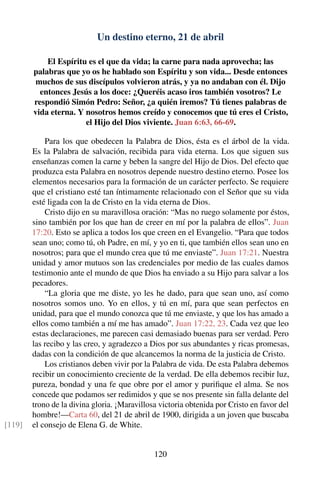 Un destino eterno, 21 de abril
El Espíritu es el que da vida; la carne para nada aprovecha; las
palabras que yo os he hablado son Espíritu y son vida... Desde entonces
muchos de sus discípulos volvieron atrás, y ya no andaban con él. Dijo
entonces Jesús a los doce: ¿Queréis acaso iros también vosotros? Le
respondió Simón Pedro: Señor, ¿a quién iremos? Tú tienes palabras de
vida eterna. Y nosotros hemos creído y conocemos que tú eres el Cristo,
el Hijo del Dios viviente. Juan 6:63, 66-69.
Para los que obedecen la Palabra de Dios, ésta es el árbol de la vida.
Es la Palabra de salvación, recibida para vida eterna. Los que siguen sus
enseñanzas comen la carne y beben la sangre del Hijo de Dios. Del efecto que
produzca esta Palabra en nosotros depende nuestro destino eterno. Posee los
elementos necesarios para la formación de un carácter perfecto. Se requiere
que el cristiano esté tan íntimamente relacionado con el Señor que su vida
esté ligada con la de Cristo en la vida eterna de Dios.
Cristo dijo en su maravillosa oración: “Mas no ruego solamente por éstos,
sino también por los que han de creer en mí por la palabra de ellos”. Juan
17:20. Esto se aplica a todos los que creen en el Evangelio. “Para que todos
sean uno; como tú, oh Padre, en mí, y yo en ti, que también ellos sean uno en
nosotros; para que el mundo crea que tú me enviaste”. Juan 17:21. Nuestra
unidad y amor mutuos son las credenciales por medio de las cuales damos
testimonio ante el mundo de que Dios ha enviado a su Hijo para salvar a los
pecadores.
“La gloria que me diste, yo les he dado, para que sean uno, así como
nosotros somos uno. Yo en ellos, y tú en mí, para que sean perfectos en
unidad, para que el mundo conozca que tú me enviaste, y que los has amado a
ellos como también a mí me has amado”. Juan 17:22, 23. Cada vez que leo
estas declaraciones, me parecen casi demasiado buenas para ser verdad. Pero
las recibo y las creo, y agradezco a Dios por sus abundantes y ricas promesas,
dadas con la condición de que alcancemos la norma de la justicia de Cristo.
Los cristianos deben vivir por la Palabra de vida. De esta Palabra debemos
recibir un conocimiento creciente de la verdad. De ella debemos recibir luz,
pureza, bondad y una fe que obre por el amor y puriﬁque el alma. Se nos
concede que podamos ser redimidos y que se nos presente sin falla delante del
trono de la divina gloria. ¡Maravillosa victoria obtenida por Cristo en favor del
hombre!—Carta 60, del 21 de abril de 1900, dirigida a un joven que buscaba
el consejo de Elena G. de White.[119]
120
 