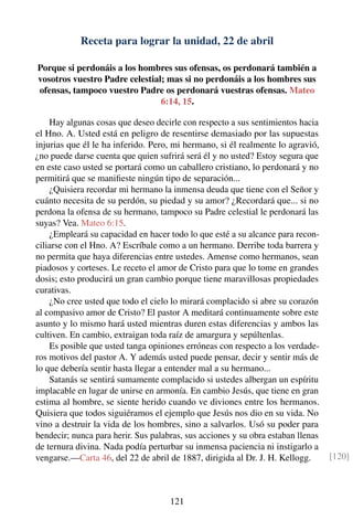 Receta para lograr la unidad, 22 de abril
Porque si perdonáis a los hombres sus ofensas, os perdonará también a
vosotros vuestro Padre celestial; mas si no perdonáis a los hombres sus
ofensas, tampoco vuestro Padre os perdonará vuestras ofensas. Mateo
6:14, 15.
Hay algunas cosas que deseo decirle con respecto a sus sentimientos hacia
el Hno. A. Usted está en peligro de resentirse demasiado por las supuestas
injurias que él le ha inferido. Pero, mi hermano, si él realmente lo agravió,
¿no puede darse cuenta que quien sufrirá será él y no usted? Estoy segura que
en este caso usted se portará como un caballero cristiano, lo perdonará y no
permitirá que se maniﬁeste ningún tipo de separación...
¿Quisiera recordar mi hermano la inmensa deuda que tiene con el Señor y
cuánto necesita de su perdón, su piedad y su amor? ¿Recordará que... si no
perdona la ofensa de su hermano, tampoco su Padre celestial le perdonará las
suyas? Vea. Mateo 6:15.
¿Empleará su capacidad en hacer todo lo que esté a su alcance para recon-
ciliarse con el Hno. A? Escríbale como a un hermano. Derribe toda barrera y
no permita que haya diferencias entre ustedes. Amense como hermanos, sean
piadosos y corteses. Le receto el amor de Cristo para que lo tome en grandes
dosis; esto producirá un gran cambio porque tiene maravillosas propiedades
curativas.
¿No cree usted que todo el cielo lo mirará complacido si abre su corazón
al compasivo amor de Cristo? El pastor A meditará continuamente sobre este
asunto y lo mismo hará usted mientras duren estas diferencias y ambos las
cultiven. En cambio, extraigan toda raíz de amargura y sepúltenlas.
Es posible que usted tanga opiniones erróneas con respecto a los verdade-
ros motivos del pastor A. Y además usted puede pensar, decir y sentir más de
lo que debería sentir hasta llegar a entender mal a su hermano...
Satanás se sentirá sumamente complacido si ustedes albergan un espíritu
implacable en lugar de unirse en armonía. En cambio Jesús, que tiene en gran
estima al hombre, se siente herido cuando ve diviones entre los hermanos.
Quisiera que todos siguiéramos el ejemplo que Jesús nos dio en su vida. No
vino a destruir la vida de los hombres, sino a salvarlos. Usó su poder para
bendecir; nunca para herir. Sus palabras, sus acciones y su obra estaban llenas
de ternura divina. Nada podía perturbar su inmensa paciencia ni instigarlo a
vengarse.—Carta 46, del 22 de abril de 1887, dirigida al Dr. J. H. Kellogg. [120]
121
 